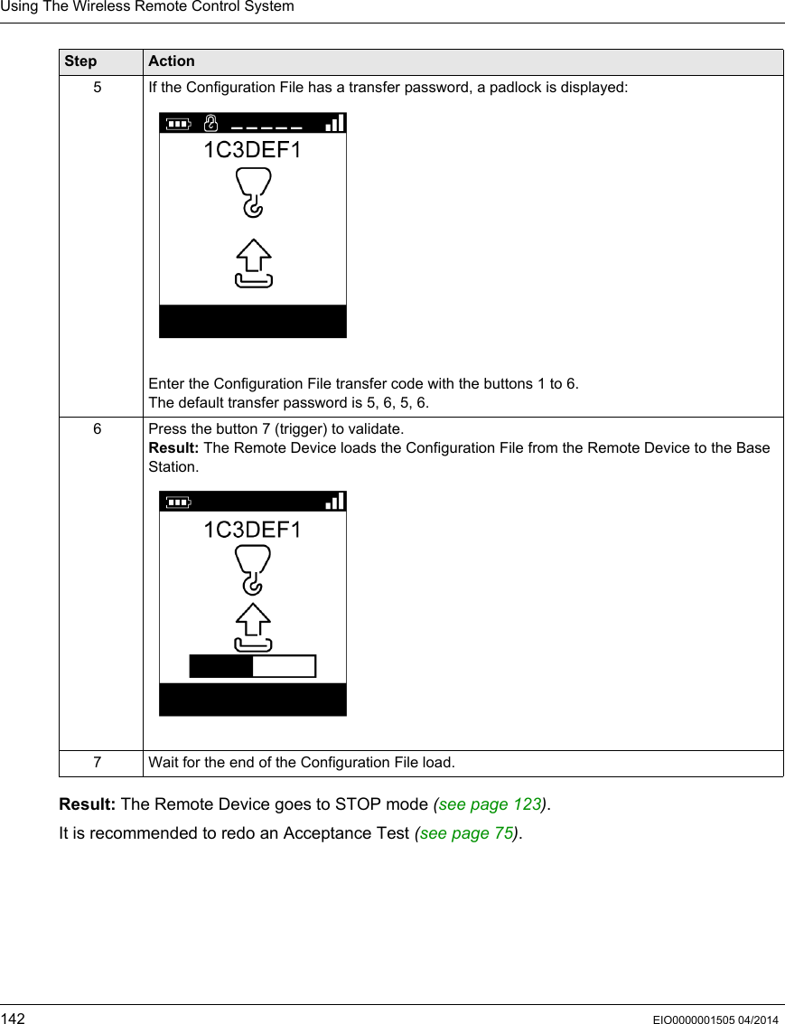 Using The Wireless Remote Control System142 EIO0000001505 04/2014Result: The Remote Device goes to STOP mode (see page 123).It is recommended to redo an Acceptance Test (see page 75).5 If the Configuration File has a transfer password, a padlock is displayed:Enter the Configuration File transfer code with the buttons 1 to 6.The default transfer password is 5, 6, 5, 6.6 Press the button 7 (trigger) to validate.Result: The Remote Device loads the Configuration File from the Remote Device to the Base Station.7 Wait for the end of the Configuration File load.Step Action