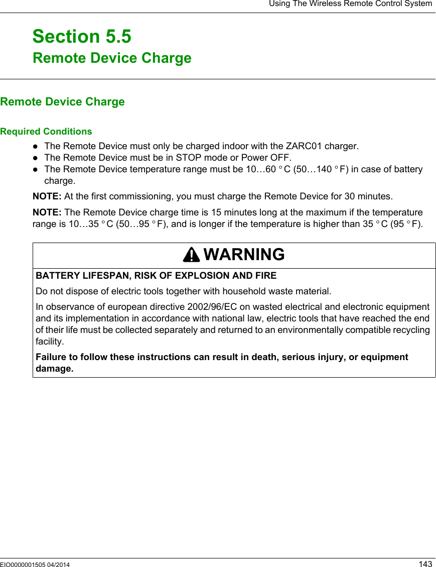 Using The Wireless Remote Control SystemEIO0000001505 04/2014 143Remote Device ChargeSection 5.5Remote Device ChargeRemote Device ChargeRequired ConditionsThe Remote Device must only be charged indoor with the ZARC01 charger.The Remote Device must be in STOP mode or Power OFF.The Remote Device temperature range must be 10…60 °C (50…140 °F) in case of battery charge.NOTE: At the first commissioning, you must charge the Remote Device for 30 minutes.NOTE: The Remote Device charge time is 15 minutes long at the maximum if the temperature range is 10…35 °C (50…95 °F), and is longer if the temperature is higher than 35 °C (95 °F).WARNINGBATTERY LIFESPAN, RISK OF EXPLOSION AND FIREDo not dispose of electric tools together with household waste material.In observance of european directive 2002/96/EC on wasted electrical and electronic equipment and its implementation in accordance with national law, electric tools that have reached the end of their life must be collected separately and returned to an environmentally compatible recycling facility.Failure to follow these instructions can result in death, serious injury, or equipment damage.