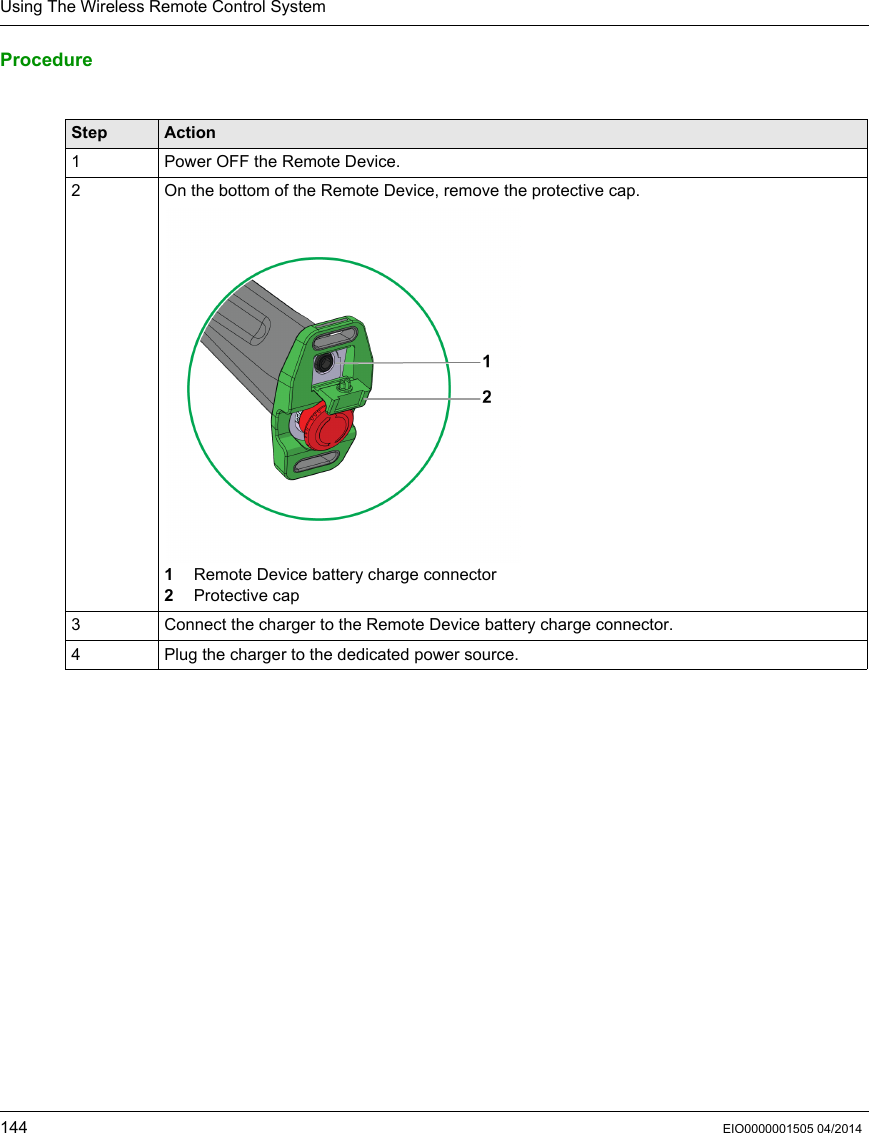 Using The Wireless Remote Control System144 EIO0000001505 04/2014Procedure Step Action1 Power OFF the Remote Device.2 On the bottom of the Remote Device, remove the protective cap.1  Remote Device battery charge connector2  Protective cap3 Connect the charger to the Remote Device battery charge connector.4 Plug the charger to the dedicated power source.
