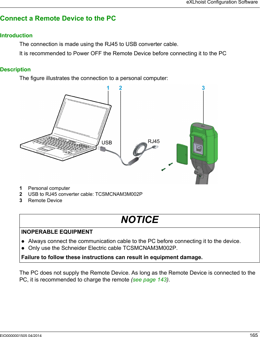 eXLhoist Configuration SoftwareEIO0000001505 04/2014 165Connect a Remote Device to the PCIntroductionThe connection is made using the RJ45 to USB converter cable.It is recommended to Power OFF the Remote Device before connecting it to the PC DescriptionThe figure illustrates the connection to a personal computer:1  Personal computer2  USB to RJ45 converter cable: TCSMCNAM3M002P3  Remote DeviceThe PC does not supply the Remote Device. As long as the Remote Device is connected to the PC, it is recommended to charge the remote (see page 143).NOTICEINOPERABLE EQUIPMENTAlways connect the communication cable to the PC before connecting it to the device.Only use the Schneider Electric cable TCSMCNAM3M002P.Failure to follow these instructions can result in equipment damage.