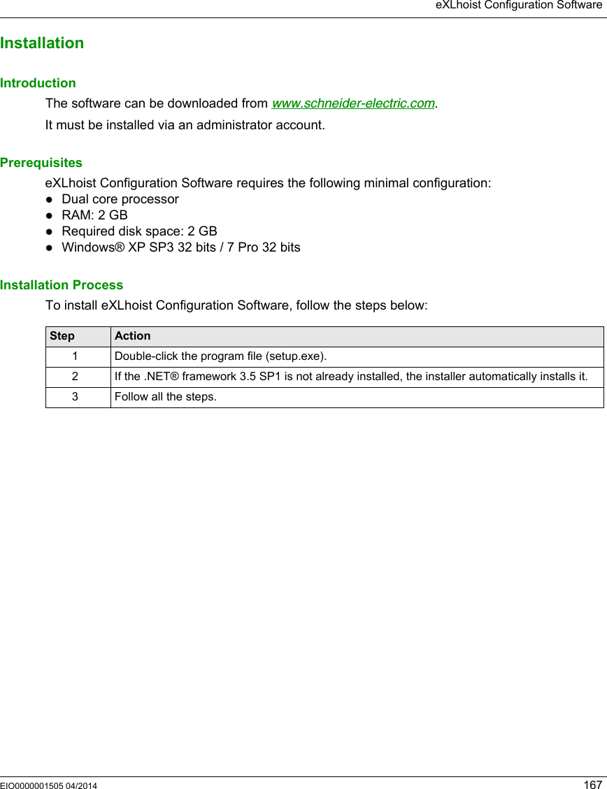 eXLhoist Configuration SoftwareEIO0000001505 04/2014 167InstallationIntroductionThe software can be downloaded from www.schneider-electric.com.It must be installed via an administrator account.PrerequisiteseXLhoist Configuration Software requires the following minimal configuration:Dual core processorRAM: 2 GBRequired disk space: 2 GBWindows® XP SP3 32 bits / 7 Pro 32 bitsInstallation ProcessTo install eXLhoist Configuration Software, follow the steps below:Step Action1 Double-click the program file (setup.exe).2 If the .NET® framework 3.5 SP1 is not already installed, the installer automatically installs it.3 Follow all the steps. 