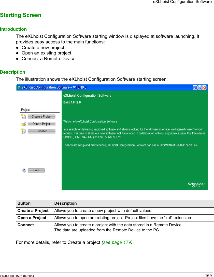 eXLhoist Configuration SoftwareEIO0000001505 04/2014 169Starting ScreenIntroductionThe eXLhoist Configuration Software starting window is displayed at software launching. It provides easy access to the main functions: Create a new project.Open an existing project.Connect a Remote Device.DescriptionThe illustration shows the eXLhoist Configuration Software starting screen: For more details, refer to Create a project (seepage179).Button DescriptionCreate a Project Allows you to create a new project with default values.Open a Project Allows you to open an existing project. Project files have the “xpf” extension.Connect Allows you to create a project with the data stored in a Remote Device. The data are uploaded from the Remote Device to the PC.