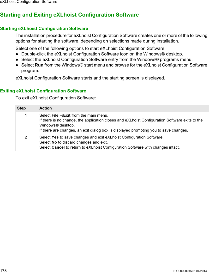eXLhoist Configuration Software178 EIO0000001505 04/2014Starting and Exiting eXLhoist Configuration SoftwareStarting eXLhoist Configuration SoftwareThe installation procedure for eXLhoist Configuration Software creates one or more of the following options for starting the software, depending on selections made during installation.Select one of the following options to start eXLhoist Configuration Software:Double-click the eXLhoist Configuration Software icon on the Windows® desktop.Select the eXLhoist Configuration Software entry from the Windows® programs menu.Select Run from the Windows® start menu and browse for the eXLhoist Configuration Software program.eXLhoist Configuration Software starts and the starting screen is displayed.Exiting eXLhoist Configuration SoftwareTo exit eXLhoist Configuration Software:Step Action1 Select File → Exit from the main menu.If there is no change, the application closes and eXLhoist Configuration Software exits to the Windows® desktop.If there are changes, an exit dialog box is displayed prompting you to save changes.2 Select Yes to save changes and exit eXLhoist Configuration Software.Select No to discard changes and exit.Select Cancel to return to eXLhoist Configuration Software with changes intact.