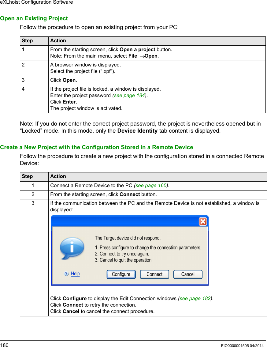eXLhoist Configuration Software180 EIO0000001505 04/2014Open an Existing ProjectFollow the procedure to open an existing project from your PC:Note: If you do not enter the correct project password, the project is nevertheless opened but in “Locked” mode. In this mode, only the Device Identity tab content is displayed.Create a New Project with the Configuration Stored in a Remote DeviceFollow the procedure to create a new project with the configuration stored in a connected Remote Device:Step Action1 From the starting screen, click Open a project button.Note: From the main menu, select File  → Open.2 A browser window is displayed.Select the project file (“.xpf”).3 Click Open.4 If the project file is locked, a window is displayed.Enter the project password (see page 184).Click Enter.The project window is activated.Step Action1 Connect a Remote Device to the PC (see page 165). 2 From the starting screen, click Connect button.3 If the communication between the PC and the Remote Device is not established, a window is displayed:Click Configure to display the Edit Connection windows (see page 182).Click Connect to retry the connection.Click Cancel to cancel the connect procedure.