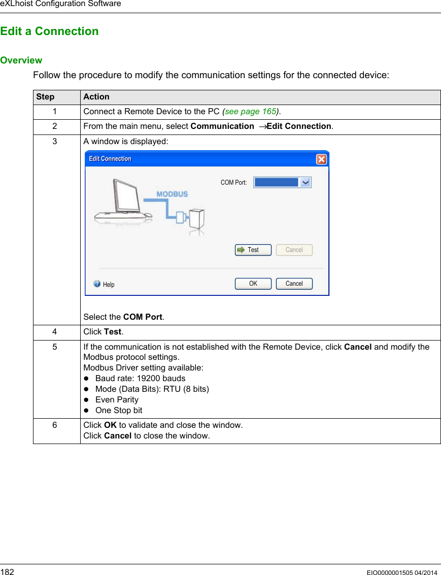 eXLhoist Configuration Software182 EIO0000001505 04/2014Edit a ConnectionOverviewFollow the procedure to modify the communication settings for the connected device:Step Action1 Connect a Remote Device to the PC (see page 165). 2 From the main menu, select Communication  → Edit Connection.3 A window is displayed:Select the COM Port.4 Click Test.5 If the communication is not established with the Remote Device, click Cancel and modify the Modbus protocol settings.Modbus Driver setting available: Baud rate: 19200 baudsMode (Data Bits): RTU (8 bits)Even ParityOne Stop bit6 Click OK to validate and close the window.Click Cancel to close the window.