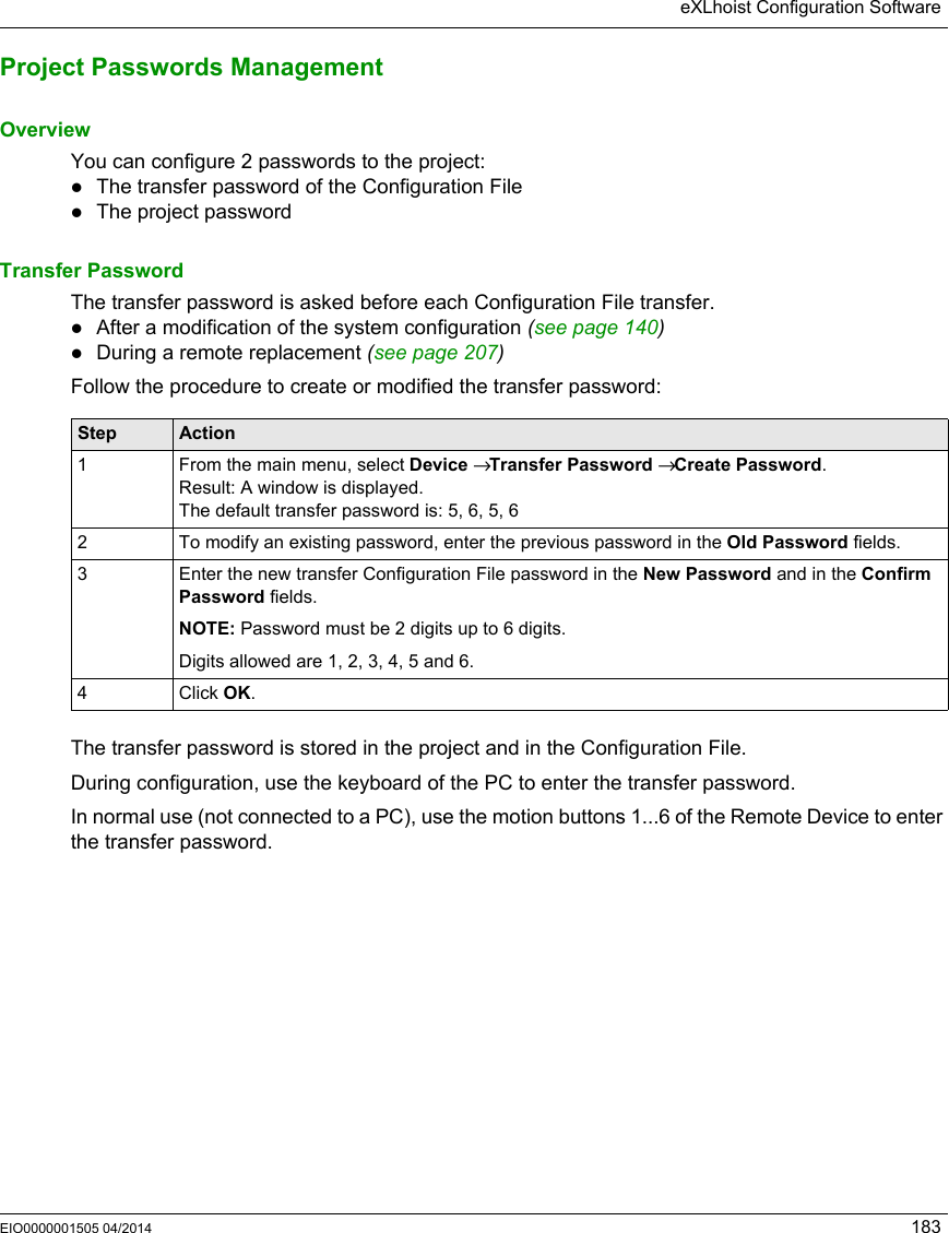 eXLhoist Configuration SoftwareEIO0000001505 04/2014 183Project Passwords ManagementOverviewYou can configure 2 passwords to the project:The transfer password of the Configuration FileThe project passwordTransfer PasswordThe transfer password is asked before each Configuration File transfer.After a modification of the system configuration (see page 140)During a remote replacement (see page 207)Follow the procedure to create or modified the transfer password:The transfer password is stored in the project and in the Configuration File.During configuration, use the keyboard of the PC to enter the transfer password.In normal use (not connected to a PC), use the motion buttons 1...6 of the Remote Device to enter the transfer password.Step Action1 From the main menu, select Device → Transfer Password → Create Password.Result: A window is displayed.The default transfer password is: 5, 6, 5, 62 To modify an existing password, enter the previous password in the Old Password fields.3 Enter the new transfer Configuration File password in the New Password and in the Confirm Password fields.NOTE: Password must be 2 digits up to 6 digits.Digits allowed are 1, 2, 3, 4, 5 and 6.4 Click OK.