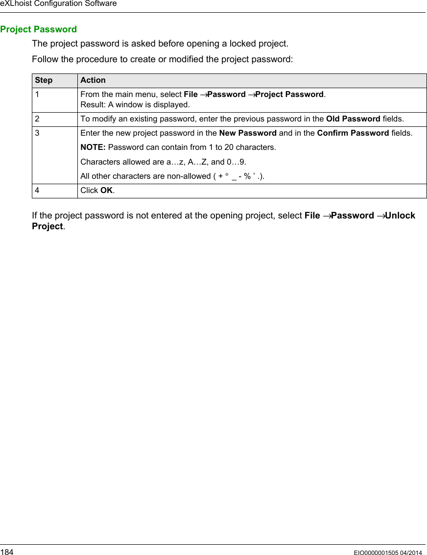 eXLhoist Configuration Software184 EIO0000001505 04/2014Project PasswordThe project password is asked before opening a locked project.Follow the procedure to create or modified the project password:If the project password is not entered at the opening project, select File → Password → Unlock Project.Step Action1 From the main menu, select File → Password → Project Password.Result: A window is displayed.2 To modify an existing password, enter the previous password in the Old Password fields.3 Enter the new project password in the New Password and in the Confirm Password fields.NOTE: Password can contain from 1 to 20 characters.Characters allowed are a…z, A…Z, and 0…9.All other characters are non-allowed ( + ° _ - % ’ .).4 Click OK.