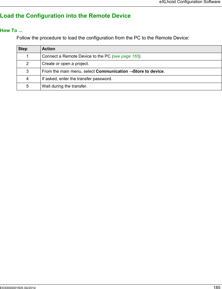 eXLhoist Configuration SoftwareEIO0000001505 04/2014 185Load the Configuration into the Remote DeviceHow To ...Follow the procedure to load the configuration from the PC to the Remote Device:Step Action1 Connect a Remote Device to the PC (see page 165). 2 Create or open a project. 3 From the main menu, select Communication → Store to device.4 If asked, enter the transfer password.5 Wait during the transfer.