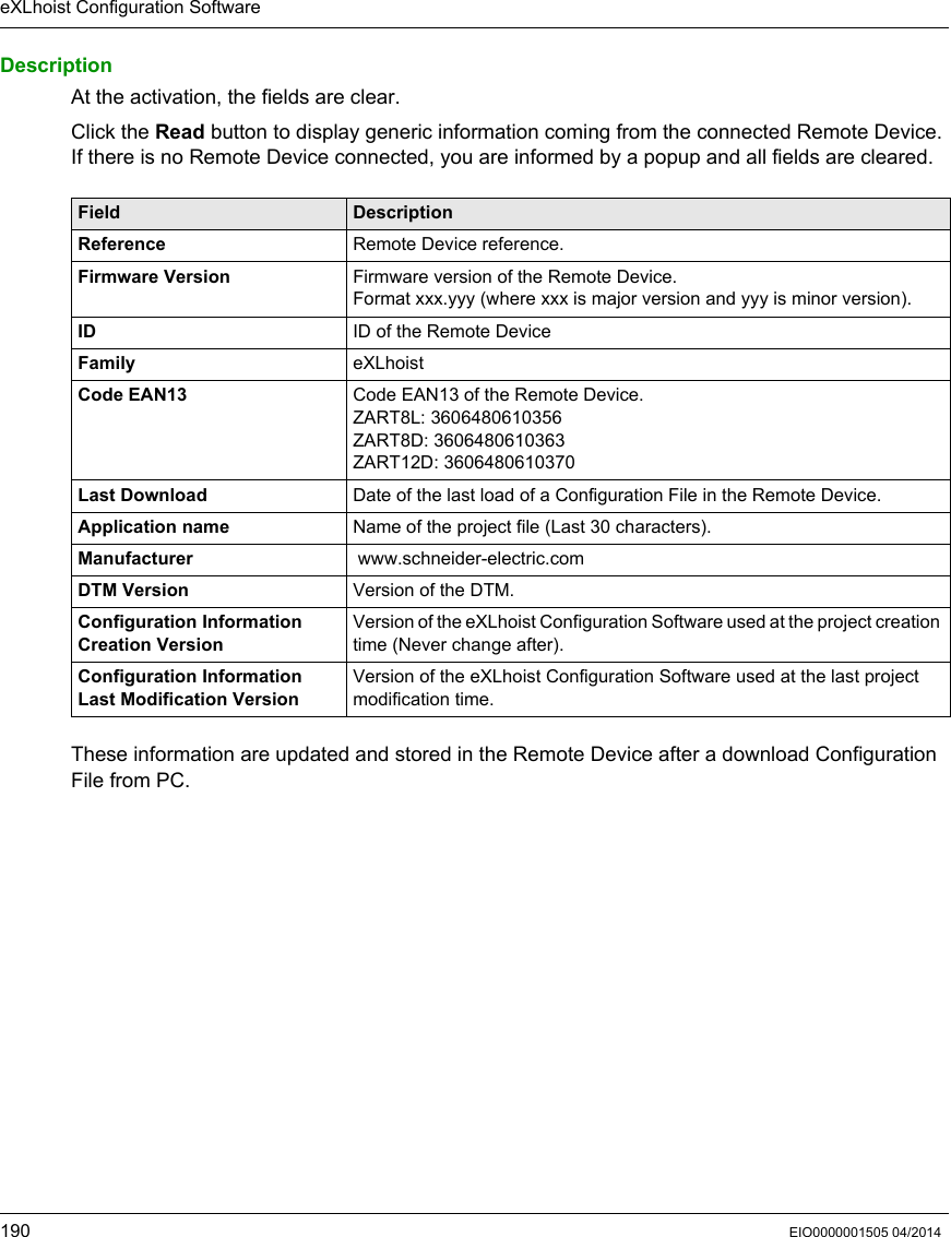 eXLhoist Configuration Software190 EIO0000001505 04/2014DescriptionAt the activation, the fields are clear.Click the Read button to display generic information coming from the connected Remote Device. If there is no Remote Device connected, you are informed by a popup and all fields are cleared.These information are updated and stored in the Remote Device after a download Configuration File from PC.Field DescriptionReference Remote Device reference.Firmware Version Firmware version of the Remote Device.Format xxx.yyy (where xxx is major version and yyy is minor version).ID ID of the Remote DeviceFamily eXLhoistCode EAN13 Code EAN13 of the Remote Device.ZART8L: 3606480610356ZART8D: 3606480610363ZART12D: 3606480610370Last Download Date of the last load of a Configuration File in the Remote Device.Application name Name of the project file (Last 30 characters).Manufacturer  www.schneider-electric.comDTM Version Version of the DTM.Configuration InformationCreation VersionVersion of the eXLhoist Configuration Software used at the project creation time (Never change after).Configuration InformationLast Modification VersionVersion of the eXLhoist Configuration Software used at the last project modification time.