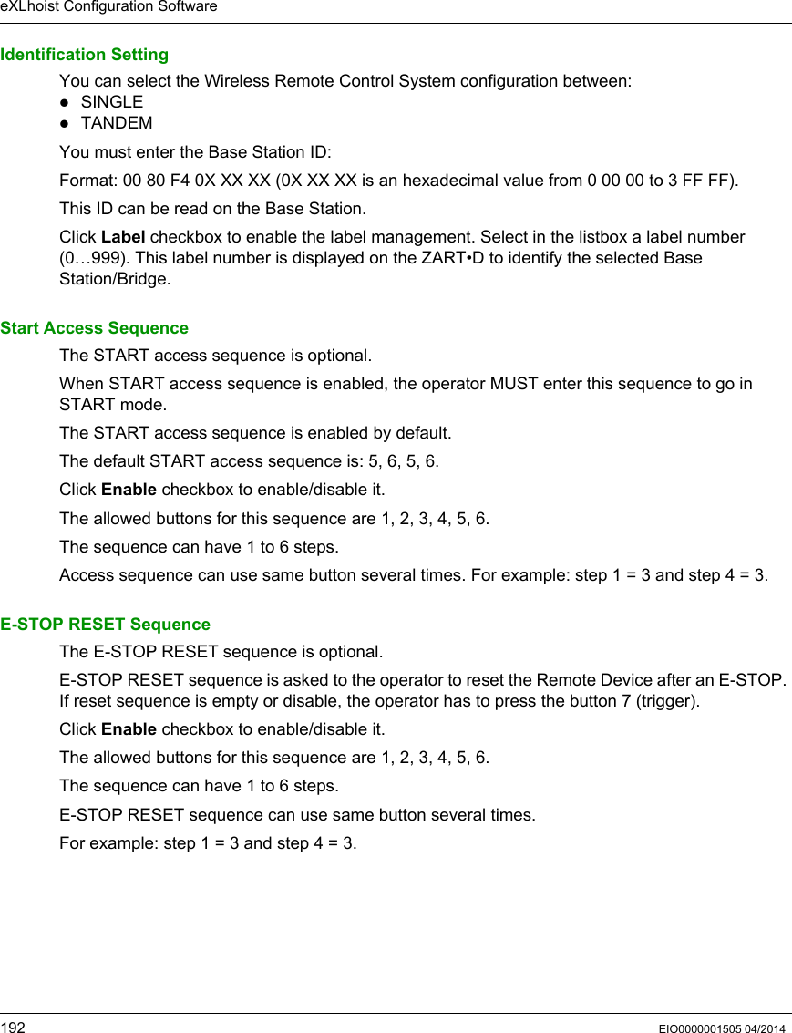eXLhoist Configuration Software192 EIO0000001505 04/2014Identification SettingYou can select the Wireless Remote Control System configuration between:SINGLETANDEMYou must enter the Base Station ID: Format: 00 80 F4 0X XX XX (0X XX XX is an hexadecimal value from 0 00 00 to 3 FF FF).This ID can be read on the Base Station.Click Label checkbox to enable the label management. Select in the listbox a label number (0…999). This label number is displayed on the ZART•D to identify the selected Base Station/Bridge.Start Access SequenceThe START access sequence is optional.When START access sequence is enabled, the operator MUST enter this sequence to go in START mode.The START access sequence is enabled by default.The default START access sequence is: 5, 6, 5, 6.Click Enable checkbox to enable/disable it.The allowed buttons for this sequence are 1, 2, 3, 4, 5, 6.The sequence can have 1 to 6 steps. Access sequence can use same button several times. For example: step 1 = 3 and step 4 = 3.E-STOP RESET SequenceThe E-STOP RESET sequence is optional.E-STOP RESET sequence is asked to the operator to reset the Remote Device after an E-STOP. If reset sequence is empty or disable, the operator has to press the button 7 (trigger).Click Enable checkbox to enable/disable it.The allowed buttons for this sequence are 1, 2, 3, 4, 5, 6.The sequence can have 1 to 6 steps.E-STOP RESET sequence can use same button several times. For example: step 1 = 3 and step 4 = 3.