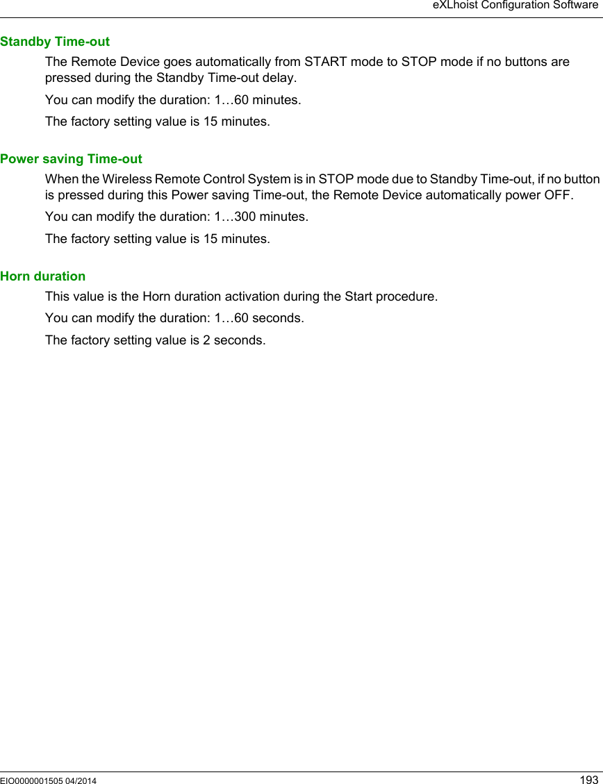 eXLhoist Configuration SoftwareEIO0000001505 04/2014 193Standby Time-outThe Remote Device goes automatically from START mode to STOP mode if no buttons are pressed during the Standby Time-out delay.You can modify the duration: 1…60 minutes.The factory setting value is 15 minutes. Power saving Time-outWhen the Wireless Remote Control System is in STOP mode due to Standby Time-out, if no button is pressed during this Power saving Time-out, the Remote Device automatically power OFF.You can modify the duration: 1…300 minutes.The factory setting value is 15 minutes. Horn durationThis value is the Horn duration activation during the Start procedure.You can modify the duration: 1…60 seconds.The factory setting value is 2 seconds.