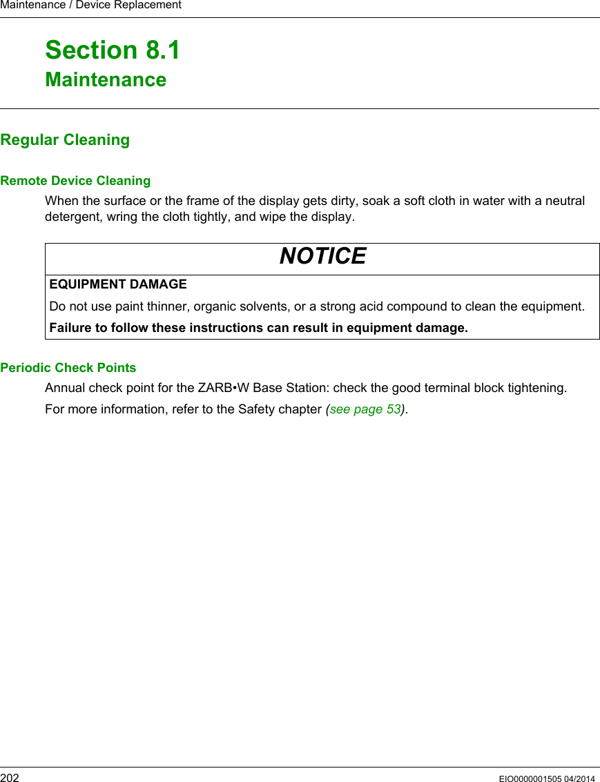 Maintenance / Device Replacement202 EIO0000001505 04/2014MaintenanceSection 8.1MaintenanceRegular CleaningRemote Device CleaningWhen the surface or the frame of the display gets dirty, soak a soft cloth in water with a neutral detergent, wring the cloth tightly, and wipe the display.Periodic Check PointsAnnual check point for the ZARB•W Base Station: check the good terminal block tightening.For more information, refer to the Safety chapter (seepage53).NOTICEEQUIPMENT DAMAGEDo not use paint thinner, organic solvents, or a strong acid compound to clean the equipment.Failure to follow these instructions can result in equipment damage.
