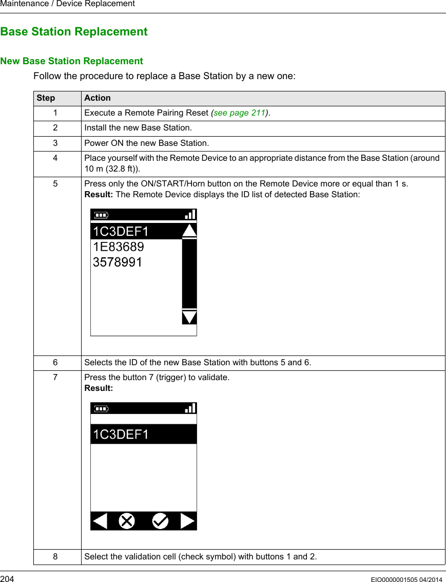 Maintenance / Device Replacement204 EIO0000001505 04/2014Base Station ReplacementNew Base Station ReplacementFollow the procedure to replace a Base Station by a new one:Step Action1 Execute a Remote Pairing Reset (see page 211).2 Install the new Base Station.3 Power ON the new Base Station.4 Place yourself with the Remote Device to an appropriate distance from the Base Station (around 10 m (32.8 ft)).5 Press only the ON/START/Horn button on the Remote Device more or equal than 1 s.Result: The Remote Device displays the ID list of detected Base Station:6 Selects the ID of the new Base Station with buttons 5 and 6.7 Press the button 7 (trigger) to validate.Result:8 Select the validation cell (check symbol) with buttons 1 and 2.