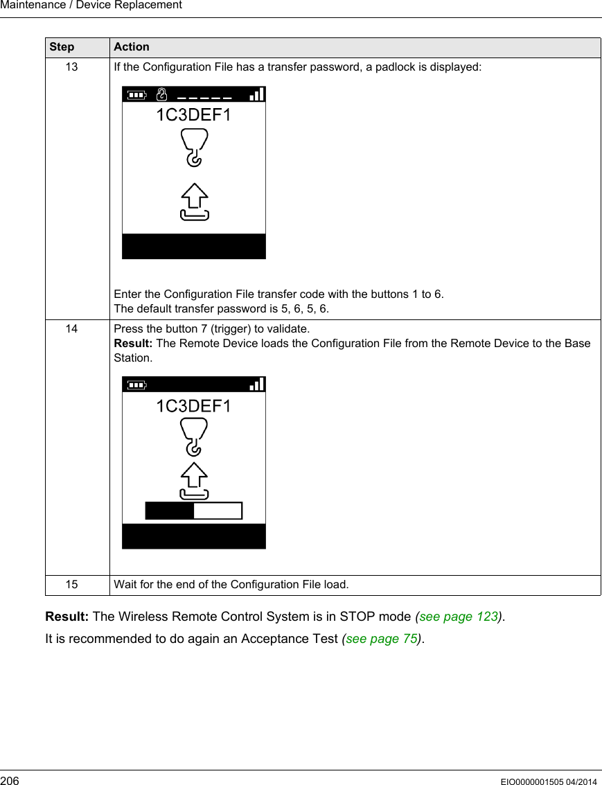 Maintenance / Device Replacement206 EIO0000001505 04/2014Result: The Wireless Remote Control System is in STOP mode (see page 123).It is recommended to do again an Acceptance Test (see page 75).13 If the Configuration File has a transfer password, a padlock is displayed:Enter the Configuration File transfer code with the buttons 1 to 6.The default transfer password is 5, 6, 5, 6.14 Press the button 7 (trigger) to validate.Result: The Remote Device loads the Configuration File from the Remote Device to the Base Station.15 Wait for the end of the Configuration File load.Step Action