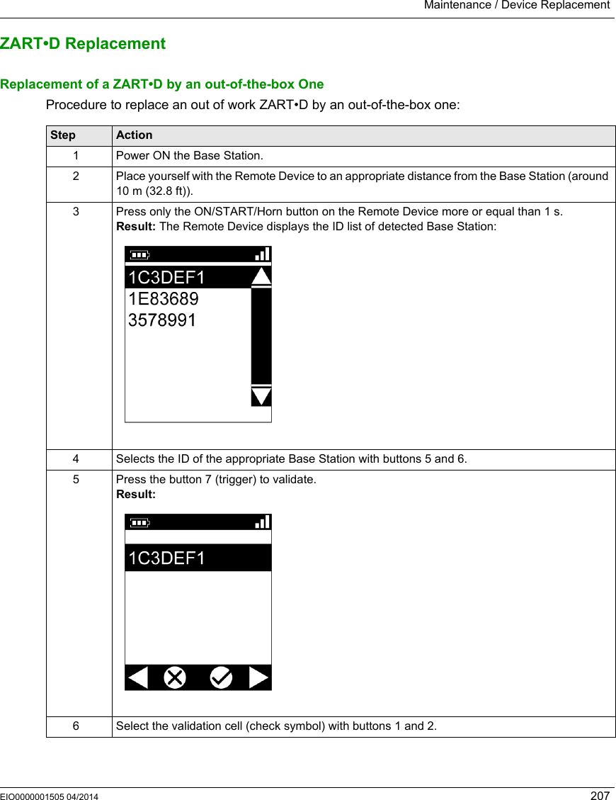 Maintenance / Device ReplacementEIO0000001505 04/2014 207ZART•D ReplacementReplacement of a ZART•D by an out-of-the-box OneProcedure to replace an out of work ZART•D by an out-of-the-box one:Step Action1 Power ON the Base Station.2 Place yourself with the Remote Device to an appropriate distance from the Base Station (around 10 m (32.8 ft)).3 Press only the ON/START/Horn button on the Remote Device more or equal than 1 s.Result: The Remote Device displays the ID list of detected Base Station:4 Selects the ID of the appropriate Base Station with buttons 5 and 6.5 Press the button 7 (trigger) to validate.Result:6 Select the validation cell (check symbol) with buttons 1 and 2.