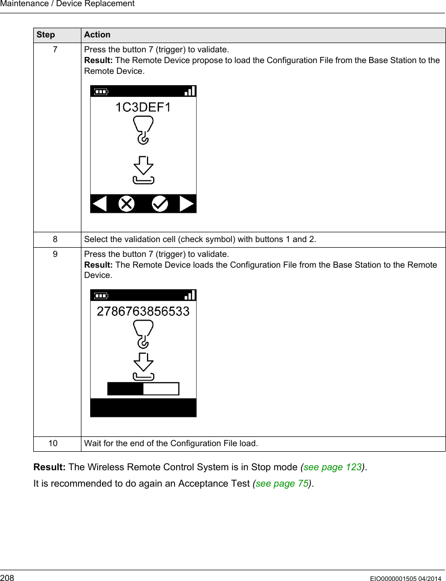 Maintenance / Device Replacement208 EIO0000001505 04/2014Result: The Wireless Remote Control System is in Stop mode (see page 123).It is recommended to do again an Acceptance Test (see page 75).7 Press the button 7 (trigger) to validate.Result: The Remote Device propose to load the Configuration File from the Base Station to the Remote Device.8 Select the validation cell (check symbol) with buttons 1 and 2.9 Press the button 7 (trigger) to validate.Result: The Remote Device loads the Configuration File from the Base Station to the Remote Device.10 Wait for the end of the Configuration File load.Step Action