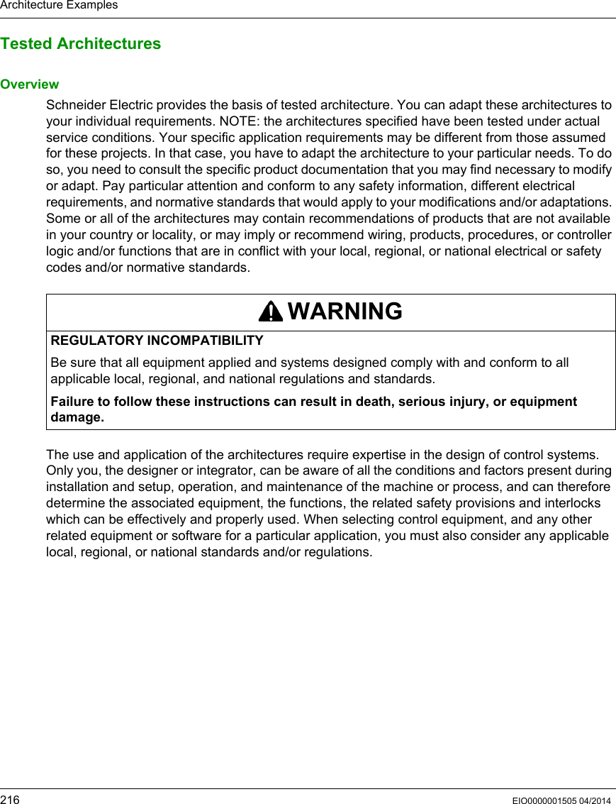 Architecture Examples216 EIO0000001505 04/2014Tested ArchitecturesOverviewSchneider Electric provides the basis of tested architecture. You can adapt these architectures to your individual requirements. NOTE: the architectures specified have been tested under actual service conditions. Your specific application requirements may be different from those assumed for these projects. In that case, you have to adapt the architecture to your particular needs. To do so, you need to consult the specific product documentation that you may find necessary to modify or adapt. Pay particular attention and conform to any safety information, different electrical requirements, and normative standards that would apply to your modifications and/or adaptations. Some or all of the architectures may contain recommendations of products that are not available in your country or locality, or may imply or recommend wiring, products, procedures, or controller logic and/or functions that are in conflict with your local, regional, or national electrical or safety codes and/or normative standards. The use and application of the architectures require expertise in the design of control systems. Only you, the designer or integrator, can be aware of all the conditions and factors present during installation and setup, operation, and maintenance of the machine or process, and can therefore determine the associated equipment, the functions, the related safety provisions and interlocks which can be effectively and properly used. When selecting control equipment, and any other related equipment or software for a particular application, you must also consider any applicable local, regional, or national standards and/or regulations. WARNINGREGULATORY INCOMPATIBILITYBe sure that all equipment applied and systems designed comply with and conform to all applicable local, regional, and national regulations and standards. Failure to follow these instructions can result in death, serious injury, or equipment damage.