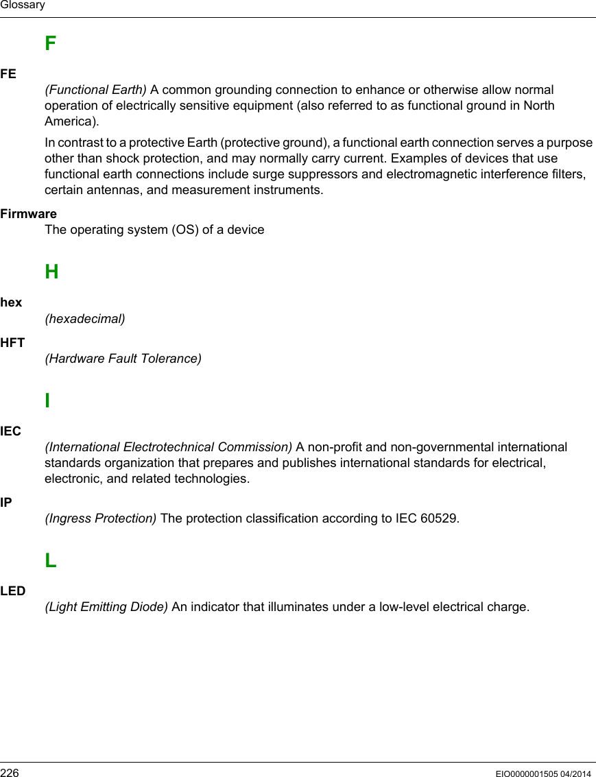 Glossary226 EIO0000001505 04/2014FFE(Functional Earth) A common grounding connection to enhance or otherwise allow normal operation of electrically sensitive equipment (also referred to as functional ground in North America).In contrast to a protective Earth (protective ground), a functional earth connection serves a purpose other than shock protection, and may normally carry current. Examples of devices that use functional earth connections include surge suppressors and electromagnetic interference filters, certain antennas, and measurement instruments.FirmwareThe operating system (OS) of a device Hhex(hexadecimal)HFT(Hardware Fault Tolerance)IIEC(International Electrotechnical Commission) A non-profit and non-governmental international standards organization that prepares and publishes international standards for electrical, electronic, and related technologies.IP(Ingress Protection) The protection classification according to IEC 60529.LLED(Light Emitting Diode) An indicator that illuminates under a low-level electrical charge.