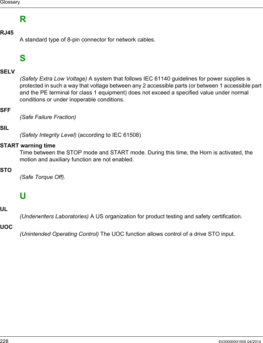 Glossary228 EIO0000001505 04/2014RRJ45A standard type of 8-pin connector for network cables.SSELV(Safety Extra Low Voltage) A system that follows IEC 61140 guidelines for power supplies is protected in such a way that voltage between any 2 accessible parts (or between 1 accessible part and the PE terminal for class 1 equipment) does not exceed a specified value under normal conditions or under inoperable conditions.SFF(Safe Failure Fraction)SIL(Safety Integrity Level) (according to IEC 61508) START warning timeTime between the STOP mode and START mode. During this time, the Horn is activated, the motion and auxiliary function are not enabled.STO(Safe Torque Off).UUL(Underwriters Laboratories) A US organization for product testing and safety certification.UOC(Unintended Operating Control) The UOC function allows control of a drive STO input.