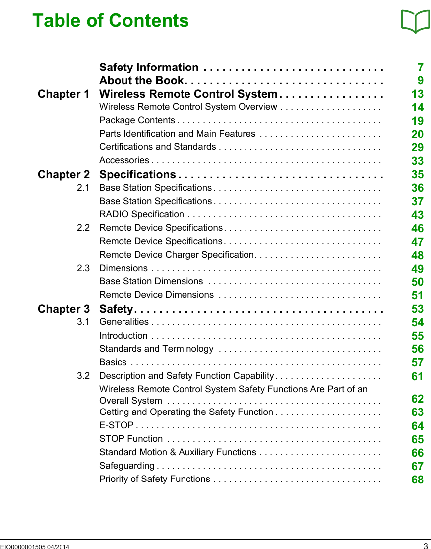 EIO0000001505 04/2014 3Table of ContentsSafety Information  . . . . . . . . . . . . . . . . . . . . . . . . . . . . . 7About the Book. . . . . . . . . . . . . . . . . . . . . . . . . . . . . . . . 9Chapter 1 Wireless Remote Control System. . . . . . . . . . . . . . . . . 13Wireless Remote Control System Overview . . . . . . . . . . . . . . . . . . . .  14Package Contents . . . . . . . . . . . . . . . . . . . . . . . . . . . . . . . . . . . . . . . .  19Parts Identification and Main Features  . . . . . . . . . . . . . . . . . . . . . . . .  20Certifications and Standards . . . . . . . . . . . . . . . . . . . . . . . . . . . . . . . .  29Accessories . . . . . . . . . . . . . . . . . . . . . . . . . . . . . . . . . . . . . . . . . . . . .  33Chapter 2 Specifications . . . . . . . . . . . . . . . . . . . . . . . . . . . . . . . . . 352.1 Base Station Specifications . . . . . . . . . . . . . . . . . . . . . . . . . . . . . . . . .  36Base Station Specifications . . . . . . . . . . . . . . . . . . . . . . . . . . . . . . . . .  37RADIO Specification . . . . . . . . . . . . . . . . . . . . . . . . . . . . . . . . . . . . . .  432.2 Remote Device Specifications. . . . . . . . . . . . . . . . . . . . . . . . . . . . . . .  46Remote Device Specifications. . . . . . . . . . . . . . . . . . . . . . . . . . . . . . .  47Remote Device Charger Specification. . . . . . . . . . . . . . . . . . . . . . . . .  482.3 Dimensions . . . . . . . . . . . . . . . . . . . . . . . . . . . . . . . . . . . . . . . . . . . . .  49Base Station Dimensions  . . . . . . . . . . . . . . . . . . . . . . . . . . . . . . . . . .  50Remote Device Dimensions  . . . . . . . . . . . . . . . . . . . . . . . . . . . . . . . .  51Chapter 3 Safety. . . . . . . . . . . . . . . . . . . . . . . . . . . . . . . . . . . . . . . . 533.1 Generalities . . . . . . . . . . . . . . . . . . . . . . . . . . . . . . . . . . . . . . . . . . . . .  54Introduction . . . . . . . . . . . . . . . . . . . . . . . . . . . . . . . . . . . . . . . . . . . . .  55Standards and Terminology  . . . . . . . . . . . . . . . . . . . . . . . . . . . . . . . .  56Basics  . . . . . . . . . . . . . . . . . . . . . . . . . . . . . . . . . . . . . . . . . . . . . . . . .  573.2 Description and Safety Function Capability. . . . . . . . . . . . . . . . . . . . .  61Wireless Remote Control System Safety Functions Are Part of an Overall System  . . . . . . . . . . . . . . . . . . . . . . . . . . . . . . . . . . . . . . . . . .  62Getting and Operating the Safety Function . . . . . . . . . . . . . . . . . . . . .  63E-STOP . . . . . . . . . . . . . . . . . . . . . . . . . . . . . . . . . . . . . . . . . . . . . . . .  64STOP Function  . . . . . . . . . . . . . . . . . . . . . . . . . . . . . . . . . . . . . . . . . .  65Standard Motion &amp; Auxiliary Functions . . . . . . . . . . . . . . . . . . . . . . . .  66Safeguarding . . . . . . . . . . . . . . . . . . . . . . . . . . . . . . . . . . . . . . . . . . . .  67Priority of Safety Functions . . . . . . . . . . . . . . . . . . . . . . . . . . . . . . . . .  68
