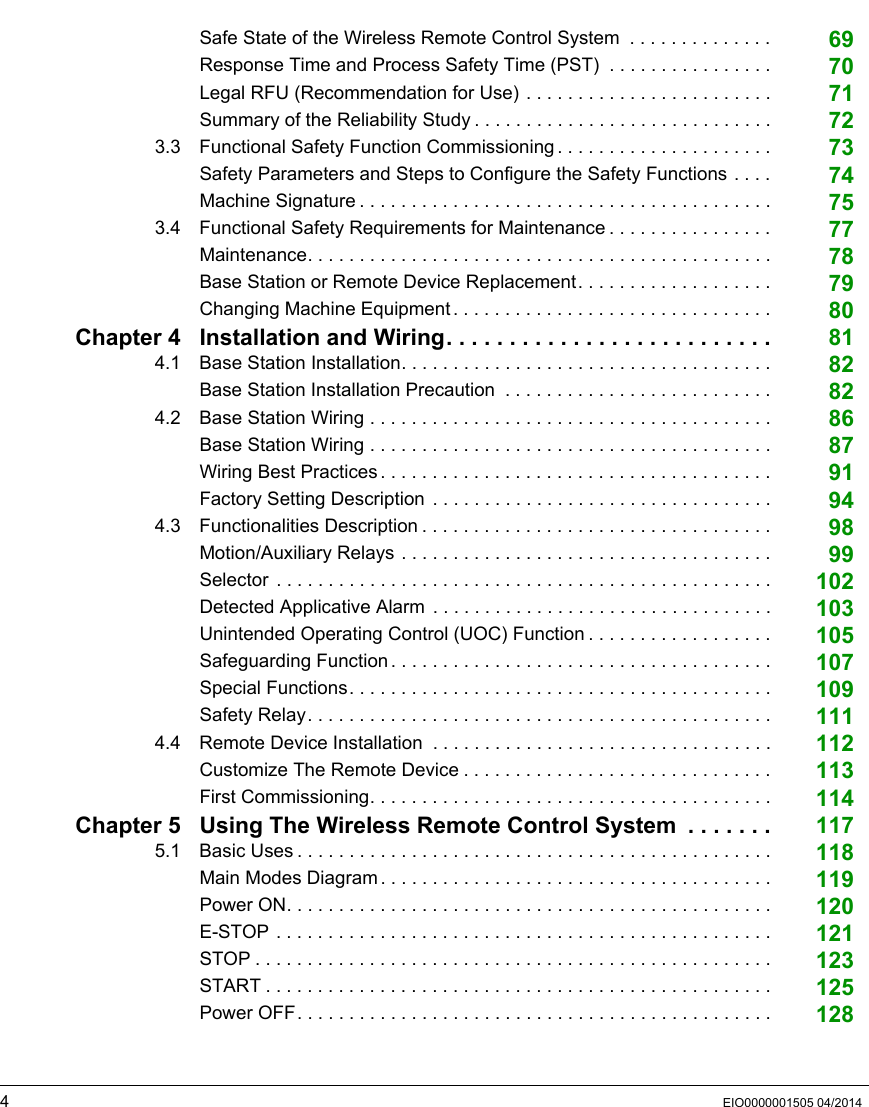 4EIO0000001505 04/2014Safe State of the Wireless Remote Control System  . . . . . . . . . . . . . . 69Response Time and Process Safety Time (PST)  . . . . . . . . . . . . . . . . 70Legal RFU (Recommendation for Use) . . . . . . . . . . . . . . . . . . . . . . . . 71Summary of the Reliability Study . . . . . . . . . . . . . . . . . . . . . . . . . . . . . 723.3 Functional Safety Function Commissioning . . . . . . . . . . . . . . . . . . . . . 73Safety Parameters and Steps to Configure the Safety Functions . . . . 74Machine Signature . . . . . . . . . . . . . . . . . . . . . . . . . . . . . . . . . . . . . . . . 753.4 Functional Safety Requirements for Maintenance . . . . . . . . . . . . . . . . 77Maintenance. . . . . . . . . . . . . . . . . . . . . . . . . . . . . . . . . . . . . . . . . . . . . 78Base Station or Remote Device Replacement. . . . . . . . . . . . . . . . . . . 79Changing Machine Equipment . . . . . . . . . . . . . . . . . . . . . . . . . . . . . . . 80Chapter 4 Installation and Wiring. . . . . . . . . . . . . . . . . . . . . . . . . . 814.1 Base Station Installation. . . . . . . . . . . . . . . . . . . . . . . . . . . . . . . . . . . . 82Base Station Installation Precaution  . . . . . . . . . . . . . . . . . . . . . . . . . . 824.2 Base Station Wiring . . . . . . . . . . . . . . . . . . . . . . . . . . . . . . . . . . . . . . . 86Base Station Wiring . . . . . . . . . . . . . . . . . . . . . . . . . . . . . . . . . . . . . . . 87Wiring Best Practices. . . . . . . . . . . . . . . . . . . . . . . . . . . . . . . . . . . . . . 91Factory Setting Description . . . . . . . . . . . . . . . . . . . . . . . . . . . . . . . . . 944.3 Functionalities Description . . . . . . . . . . . . . . . . . . . . . . . . . . . . . . . . . . 98Motion/Auxiliary Relays . . . . . . . . . . . . . . . . . . . . . . . . . . . . . . . . . . . . 99Selector  . . . . . . . . . . . . . . . . . . . . . . . . . . . . . . . . . . . . . . . . . . . . . . . . 102Detected Applicative Alarm  . . . . . . . . . . . . . . . . . . . . . . . . . . . . . . . . . 103Unintended Operating Control (UOC) Function . . . . . . . . . . . . . . . . . . 105Safeguarding Function. . . . . . . . . . . . . . . . . . . . . . . . . . . . . . . . . . . . . 107Special Functions. . . . . . . . . . . . . . . . . . . . . . . . . . . . . . . . . . . . . . . . . 109Safety Relay. . . . . . . . . . . . . . . . . . . . . . . . . . . . . . . . . . . . . . . . . . . . . 1114.4 Remote Device Installation  . . . . . . . . . . . . . . . . . . . . . . . . . . . . . . . . . 112Customize The Remote Device . . . . . . . . . . . . . . . . . . . . . . . . . . . . . . 113First Commissioning. . . . . . . . . . . . . . . . . . . . . . . . . . . . . . . . . . . . . . . 114Chapter 5 Using The Wireless Remote Control System  . . . . . . . 1175.1 Basic Uses . . . . . . . . . . . . . . . . . . . . . . . . . . . . . . . . . . . . . . . . . . . . . . 118Main Modes Diagram. . . . . . . . . . . . . . . . . . . . . . . . . . . . . . . . . . . . . . 119Power ON. . . . . . . . . . . . . . . . . . . . . . . . . . . . . . . . . . . . . . . . . . . . . . . 120E-STOP . . . . . . . . . . . . . . . . . . . . . . . . . . . . . . . . . . . . . . . . . . . . . . . . 121STOP . . . . . . . . . . . . . . . . . . . . . . . . . . . . . . . . . . . . . . . . . . . . . . . . . . 123START . . . . . . . . . . . . . . . . . . . . . . . . . . . . . . . . . . . . . . . . . . . . . . . . . 125Power OFF. . . . . . . . . . . . . . . . . . . . . . . . . . . . . . . . . . . . . . . . . . . . . . 128
