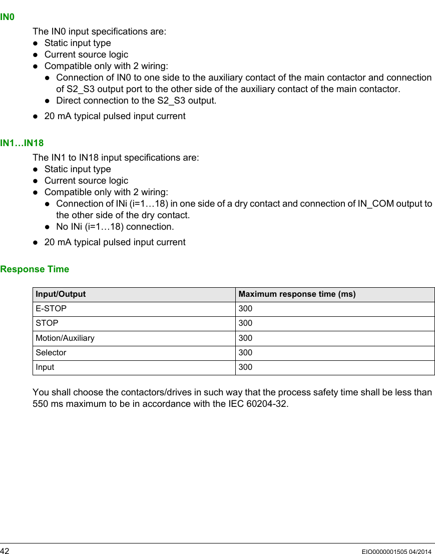 42 EIO0000001505 04/2014IN0The IN0 input specifications are:Static input typeCurrent source logicCompatible only with 2 wiring:Connection of IN0 to one side to the auxiliary contact of the main contactor and connection of S2_S3 output port to the other side of the auxiliary contact of the main contactor.Direct connection to the S2_S3 output.20 mA typical pulsed input currentIN1…IN18The IN1 to IN18 input specifications are:Static input typeCurrent source logicCompatible only with 2 wiring:Connection of INi (i=1…18) in one side of a dry contact and connection of IN_COM output to the other side of the dry contact.No INi (i=1…18) connection.20 mA typical pulsed input currentResponse TimeYou shall choose the contactors/drives in such way that the process safety time shall be less than 550 ms maximum to be in accordance with the IEC 60204-32.Input/Output Maximum response time (ms)E-STOP 300STOP 300Motion/Auxiliary 300Selector 300Input 300