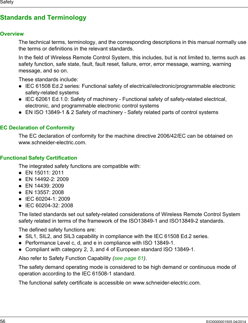Safety56 EIO0000001505 04/2014Standards and TerminologyOverviewThe technical terms, terminology, and the corresponding descriptions in this manual normally use the terms or definitions in the relevant standards.In the field of Wireless Remote Control System, this includes, but is not limited to, terms such as safety function, safe state, fault, fault reset, failure, error, error message, warning, warning message, and so on. These standards include:IEC 61508 Ed.2 series: Functional safety of electrical/electronic/programmable electronic safety-related systemsIEC 62061 Ed.1.0: Safety of machinery - Functional safety of safety-related electrical, electronic, and programmable electronic control systemsEN ISO 13849-1 &amp; 2 Safety of machinery - Safety related parts of control systemsEC Declaration of ConformityThe EC declaration of conformity for the machine directive 2006/42/EC can be obtained on www.schneider-electric.com.Functional Safety CertificationThe integrated safety functions are compatible with:EN 15011: 2011EN 14492-2: 2009EN 14439: 2009EN 13557: 2008IEC 60204-1: 2009IEC 60204-32: 2008The listed standards set out safety-related considerations of Wireless Remote Control System safety related in terms of the framework of the ISO13849-1 and ISO13849-2 standards.The defined safety functions are:SIL1, SIL2, and SIL3 capability in compliance with the IEC 61508 Ed.2 series.Performance Level c, d, and e in compliance with ISO 13849-1.Compliant with category 2, 3, and 4 of European standard ISO 13849-1.Also refer to Safety Function Capability (seepage61).The safety demand operating mode is considered to be high demand or continuous mode of operation according to the IEC 61508-1 standard.The functional safety certificate is accessible on www.schneider-electric.com.