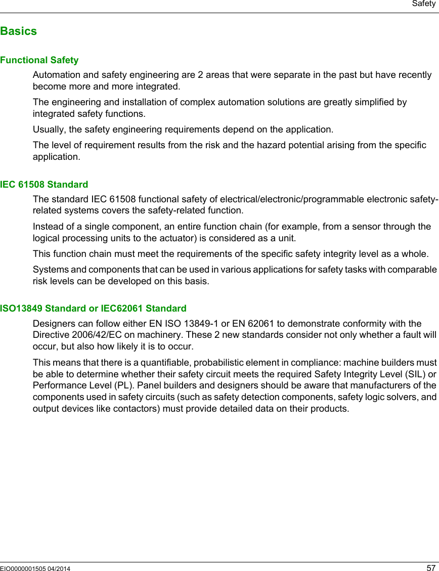 SafetyEIO0000001505 04/2014 57BasicsFunctional SafetyAutomation and safety engineering are 2 areas that were separate in the past but have recently become more and more integrated.The engineering and installation of complex automation solutions are greatly simplified by integrated safety functions.Usually, the safety engineering requirements depend on the application.The level of requirement results from the risk and the hazard potential arising from the specific application.IEC 61508 StandardThe standard IEC 61508 functional safety of electrical/electronic/programmable electronic safety-related systems covers the safety-related function.Instead of a single component, an entire function chain (for example, from a sensor through the logical processing units to the actuator) is considered as a unit.This function chain must meet the requirements of the specific safety integrity level as a whole.Systems and components that can be used in various applications for safety tasks with comparable risk levels can be developed on this basis.ISO13849 Standard or IEC62061 StandardDesigners can follow either EN ISO 13849-1 or EN 62061 to demonstrate conformity with the Directive 2006/42/EC on machinery. These 2 new standards consider not only whether a fault will occur, but also how likely it is to occur.This means that there is a quantifiable, probabilistic element in compliance: machine builders must be able to determine whether their safety circuit meets the required Safety Integrity Level (SIL) or Performance Level (PL). Panel builders and designers should be aware that manufacturers of the components used in safety circuits (such as safety detection components, safety logic solvers, and output devices like contactors) must provide detailed data on their products.