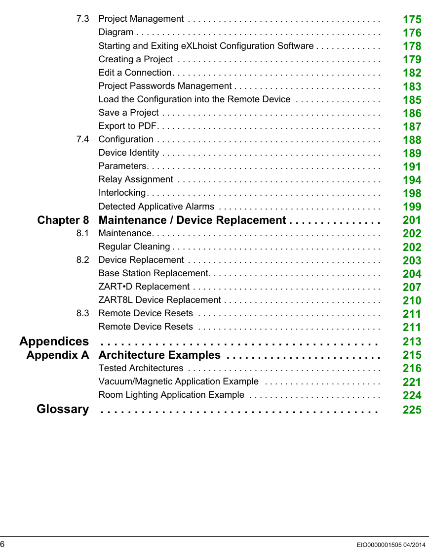6EIO0000001505 04/20147.3 Project Management  . . . . . . . . . . . . . . . . . . . . . . . . . . . . . . . . . . . . . . 175Diagram . . . . . . . . . . . . . . . . . . . . . . . . . . . . . . . . . . . . . . . . . . . . . . . . 176Starting and Exiting eXLhoist Configuration Software . . . . . . . . . . . . . 178Creating a Project  . . . . . . . . . . . . . . . . . . . . . . . . . . . . . . . . . . . . . . . . 179Edit a Connection. . . . . . . . . . . . . . . . . . . . . . . . . . . . . . . . . . . . . . . . . 182Project Passwords Management . . . . . . . . . . . . . . . . . . . . . . . . . . . . . 183Load the Configuration into the Remote Device  . . . . . . . . . . . . . . . . . 185Save a Project . . . . . . . . . . . . . . . . . . . . . . . . . . . . . . . . . . . . . . . . . . . 186Export to PDF. . . . . . . . . . . . . . . . . . . . . . . . . . . . . . . . . . . . . . . . . . . . 1877.4 Configuration . . . . . . . . . . . . . . . . . . . . . . . . . . . . . . . . . . . . . . . . . . . . 188Device Identity . . . . . . . . . . . . . . . . . . . . . . . . . . . . . . . . . . . . . . . . . . . 189Parameters. . . . . . . . . . . . . . . . . . . . . . . . . . . . . . . . . . . . . . . . . . . . . . 191Relay Assignment  . . . . . . . . . . . . . . . . . . . . . . . . . . . . . . . . . . . . . . . . 194Interlocking. . . . . . . . . . . . . . . . . . . . . . . . . . . . . . . . . . . . . . . . . . . . . . 198Detected Applicative Alarms  . . . . . . . . . . . . . . . . . . . . . . . . . . . . . . . . 199Chapter 8 Maintenance / Device Replacement . . . . . . . . . . . . . . . 2018.1 Maintenance. . . . . . . . . . . . . . . . . . . . . . . . . . . . . . . . . . . . . . . . . . . . . 202Regular Cleaning . . . . . . . . . . . . . . . . . . . . . . . . . . . . . . . . . . . . . . . . . 2028.2 Device Replacement . . . . . . . . . . . . . . . . . . . . . . . . . . . . . . . . . . . . . . 203Base Station Replacement. . . . . . . . . . . . . . . . . . . . . . . . . . . . . . . . . . 204ZART•D Replacement . . . . . . . . . . . . . . . . . . . . . . . . . . . . . . . . . . . . . 207ZART8L Device Replacement . . . . . . . . . . . . . . . . . . . . . . . . . . . . . . . 2108.3 Remote Device Resets  . . . . . . . . . . . . . . . . . . . . . . . . . . . . . . . . . . . . 211Remote Device Resets  . . . . . . . . . . . . . . . . . . . . . . . . . . . . . . . . . . . . 211Appendices . . . . . . . . . . . . . . . . . . . . . . . . . . . . . . . . . . . . . . . . .  213Appendix A Architecture Examples  . . . . . . . . . . . . . . . . . . . . . . . . . 215Tested Architectures  . . . . . . . . . . . . . . . . . . . . . . . . . . . . . . . . . . . . . . 216Vacuum/Magnetic Application Example  . . . . . . . . . . . . . . . . . . . . . . . 221Room Lighting Application Example  . . . . . . . . . . . . . . . . . . . . . . . . . . 224Glossary . . . . . . . . . . . . . . . . . . . . . . . . . . . . . . . . . . . . . . . . .  225
