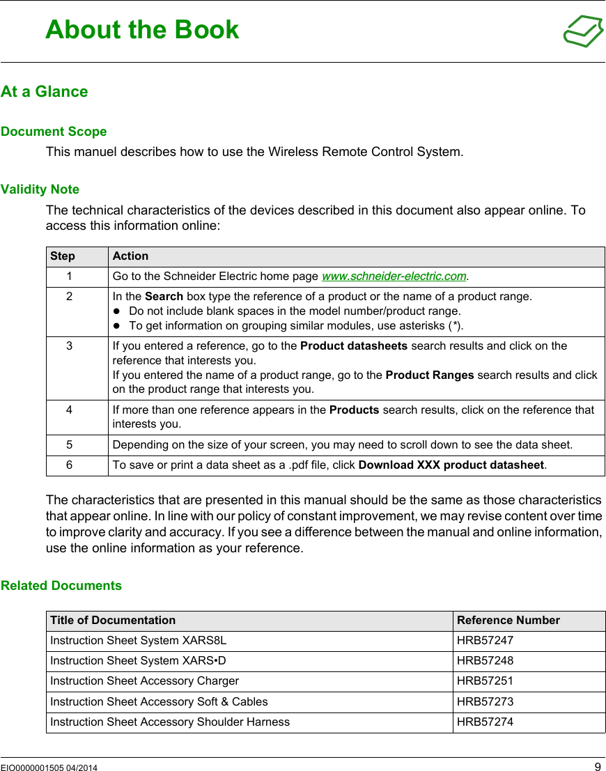 EIO0000001505 04/2014 9About the BookAt a GlanceDocument ScopeThis manuel describes how to use the Wireless Remote Control System.Validity NoteThe technical characteristics of the devices described in this document also appear online. To access this information online:The characteristics that are presented in this manual should be the same as those characteristics that appear online. In line with our policy of constant improvement, we may revise content over time to improve clarity and accuracy. If you see a difference between the manual and online information, use the online information as your reference.Related DocumentsStep Action1 Go to the Schneider Electric home page www.schneider-electric.com.2 In the Search box type the reference of a product or the name of a product range.Do not include blank spaces in the model number/product range.To get information on grouping similar modules, use asterisks (*).3 If you entered a reference, go to the Product datasheets search results and click on the reference that interests you.If you entered the name of a product range, go to the Product Ranges search results and click on the product range that interests you.4 If more than one reference appears in the Products search results, click on the reference that interests you.5 Depending on the size of your screen, you may need to scroll down to see the data sheet.6 To save or print a data sheet as a .pdf file, click Download XXX product datasheet.Title of Documentation Reference NumberInstruction Sheet System XARS8L HRB57247Instruction Sheet System XARS•D HRB57248Instruction Sheet Accessory Charger HRB57251Instruction Sheet Accessory Soft &amp; Cables HRB57273Instruction Sheet Accessory Shoulder Harness HRB57274