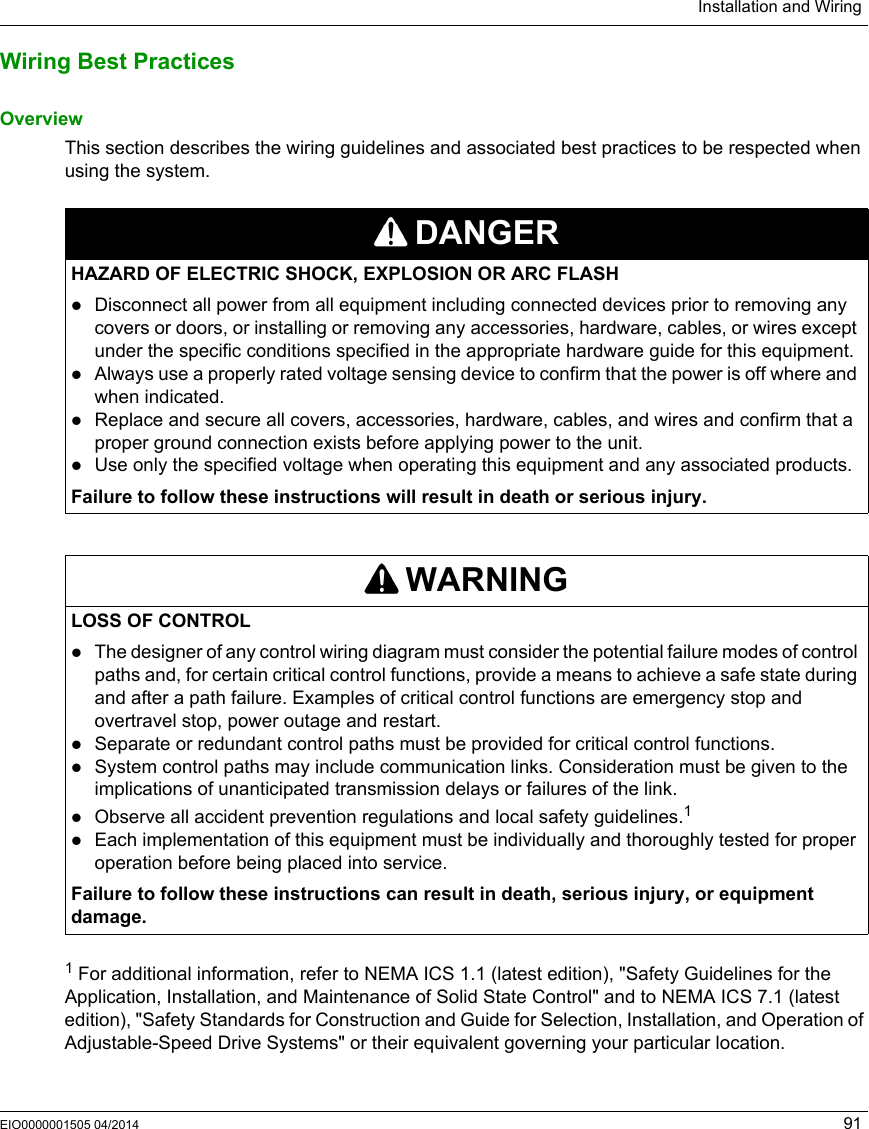 Installation and WiringEIO0000001505 04/2014 91Wiring Best PracticesOverviewThis section describes the wiring guidelines and associated best practices to be respected when using the system.1 For additional information, refer to NEMA ICS 1.1 (latest edition), &quot;Safety Guidelines for the Application, Installation, and Maintenance of Solid State Control&quot; and to NEMA ICS 7.1 (latest edition), &quot;Safety Standards for Construction and Guide for Selection, Installation, and Operation of Adjustable-Speed Drive Systems&quot; or their equivalent governing your particular location.DANGERHAZARD OF ELECTRIC SHOCK, EXPLOSION OR ARC FLASHDisconnect all power from all equipment including connected devices prior to removing any covers or doors, or installing or removing any accessories, hardware, cables, or wires except under the specific conditions specified in the appropriate hardware guide for this equipment.Always use a properly rated voltage sensing device to confirm that the power is off where and when indicated.Replace and secure all covers, accessories, hardware, cables, and wires and confirm that a proper ground connection exists before applying power to the unit.Use only the specified voltage when operating this equipment and any associated products.Failure to follow these instructions will result in death or serious injury.WARNINGLOSS OF CONTROLThe designer of any control wiring diagram must consider the potential failure modes of control paths and, for certain critical control functions, provide a means to achieve a safe state during and after a path failure. Examples of critical control functions are emergency stop and overtravel stop, power outage and restart.Separate or redundant control paths must be provided for critical control functions.System control paths may include communication links. Consideration must be given to the implications of unanticipated transmission delays or failures of the link.Observe all accident prevention regulations and local safety guidelines.1Each implementation of this equipment must be individually and thoroughly tested for proper operation before being placed into service.Failure to follow these instructions can result in death, serious injury, or equipment damage.