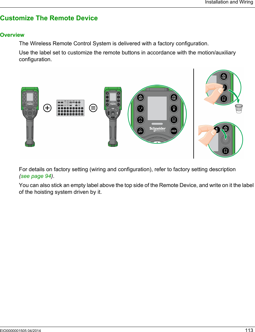 Installation and WiringEIO0000001505 04/2014 113Customize The Remote DeviceOverviewThe Wireless Remote Control System is delivered with a factory configuration. Use the label set to customize the remote buttons in accordance with the motion/auxiliary configuration.For details on factory setting (wiring and configuration), refer to factory setting description (seepage94).You can also stick an empty label above the top side of the Remote Device, and write on it the label of the hoisting system driven by it.