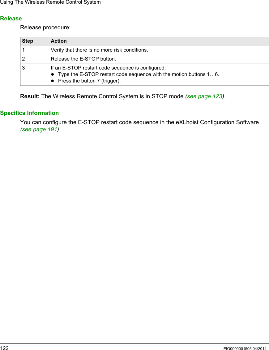 Using The Wireless Remote Control System122 EIO0000001505 04/2014ReleaseRelease procedure:Result: The Wireless Remote Control System is in STOP mode (see page 123).Specifics InformationYou can configure the E-STOP restart code sequence in the eXLhoist Configuration Software (seepage191).Step Action1 Verify that there is no more risk conditions.2 Release the E-STOP button.3 If an E-STOP restart code sequence is configured:Type the E-STOP restart code sequence with the motion buttons 1…6.Press the button 7 (trigger).