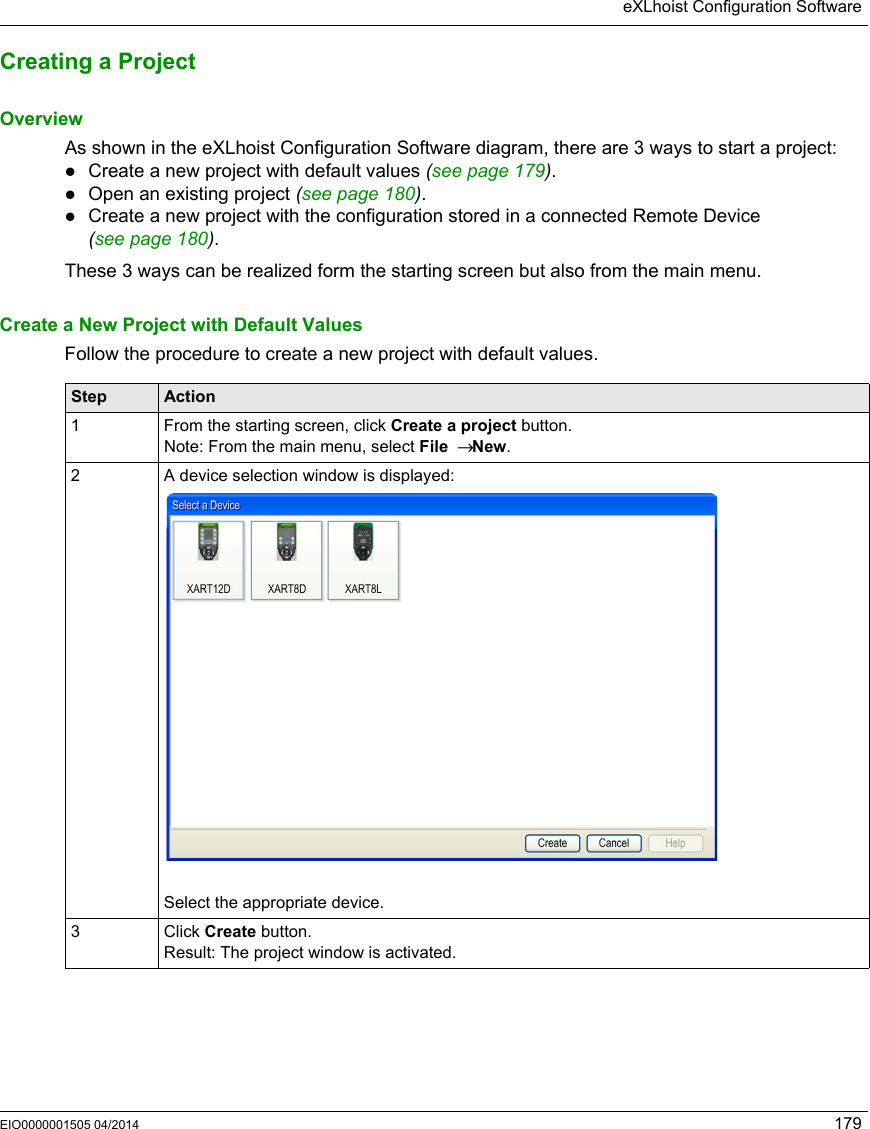 eXLhoist Configuration SoftwareEIO0000001505 04/2014 179Creating a ProjectOverviewAs shown in the eXLhoist Configuration Software diagram, there are 3 ways to start a project:Create a new project with default values (see page 179).Open an existing project (seepage180).Create a new project with the configuration stored in a connected Remote Device (seepage180).These 3 ways can be realized form the starting screen but also from the main menu.Create a New Project with Default ValuesFollow the procedure to create a new project with default values.Step Action1 From the starting screen, click Create a project button.Note: From the main menu, select File  → New.2 A device selection window is displayed:Select the appropriate device.3 Click Create button.Result: The project window is activated.