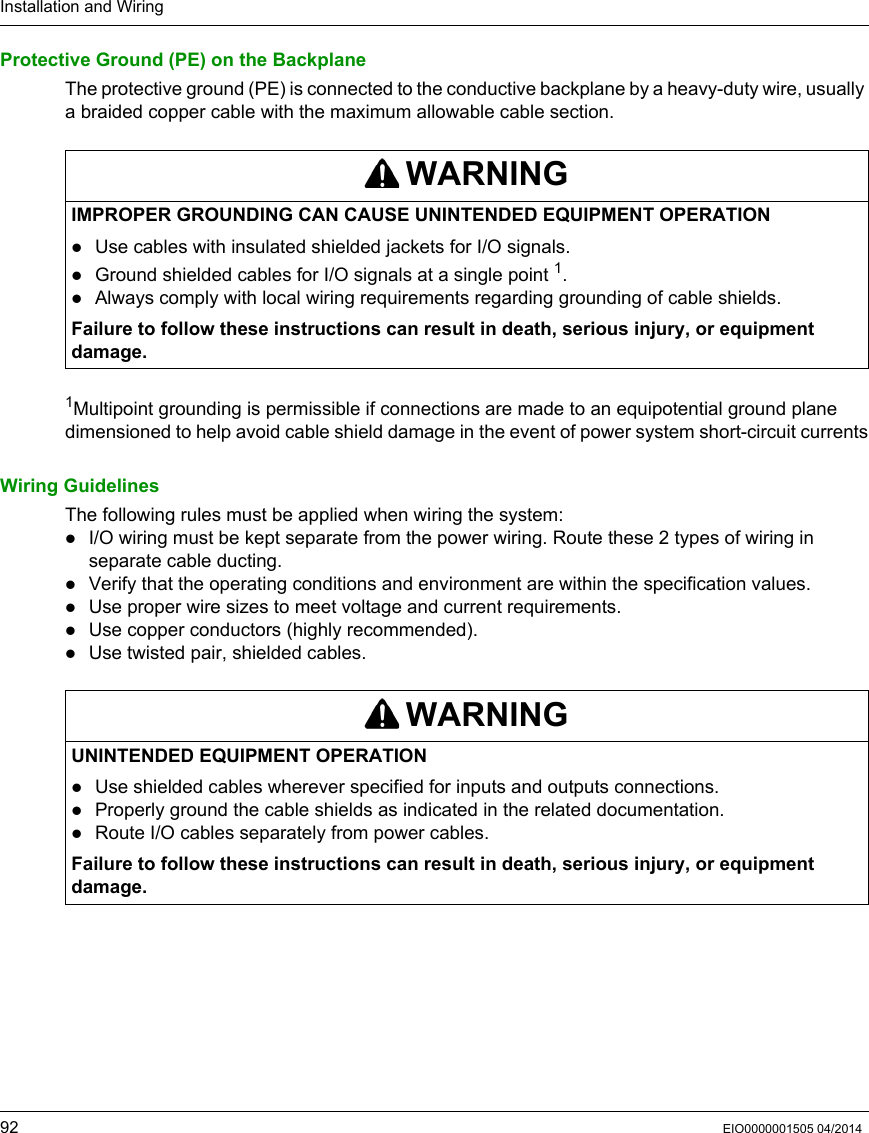 Installation and Wiring92 EIO0000001505 04/2014Protective Ground (PE) on the BackplaneThe protective ground (PE) is connected to the conductive backplane by a heavy-duty wire, usually a braided copper cable with the maximum allowable cable section.1Multipoint grounding is permissible if connections are made to an equipotential ground plane dimensioned to help avoid cable shield damage in the event of power system short-circuit currentsWiring GuidelinesThe following rules must be applied when wiring the system:I/O wiring must be kept separate from the power wiring. Route these 2 types of wiring in separate cable ducting.Verify that the operating conditions and environment are within the specification values.Use proper wire sizes to meet voltage and current requirements.Use copper conductors (highly recommended).Use twisted pair, shielded cables.WARNINGIMPROPER GROUNDING CAN CAUSE UNINTENDED EQUIPMENT OPERATIONUse cables with insulated shielded jackets for I/O signals.Ground shielded cables for I/O signals at a single point 1.Always comply with local wiring requirements regarding grounding of cable shields.Failure to follow these instructions can result in death, serious injury, or equipment damage.WARNINGUNINTENDED EQUIPMENT OPERATIONUse shielded cables wherever specified for inputs and outputs connections.Properly ground the cable shields as indicated in the related documentation.Route I/O cables separately from power cables.Failure to follow these instructions can result in death, serious injury, or equipment damage.