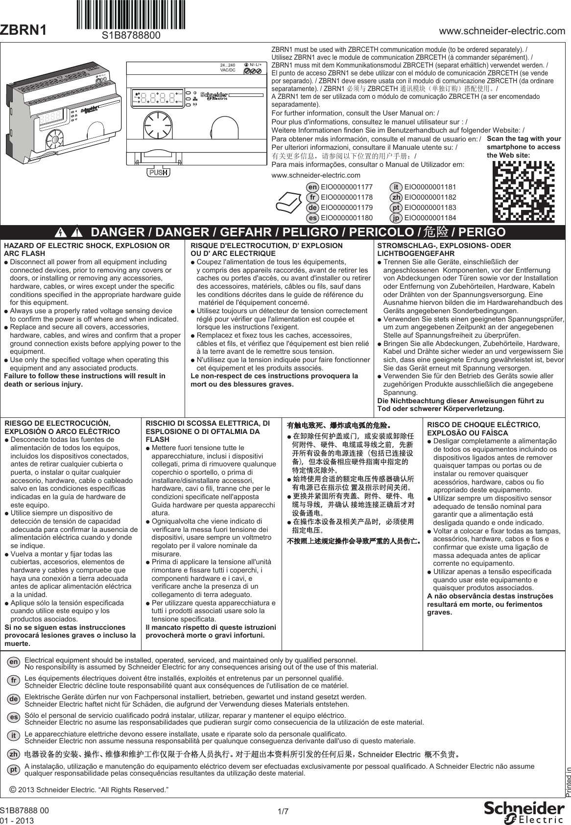 1/7www.schneider-electric.comZBRN1S1B87888 0001 - 2013For further information, consult the User Manual on: /Pour plus d&apos;informations, consultez le manuel utilisateur sur : /Weitere Informationen finden Sie im Benutzerhandbuch auf folgender Website: /Para obtener más información, consulte el manual de usuario en: /Per ulteriori informazioni, consultare il Manuale utente su: /有关更多信息，请参阅以下位置的用户手册： /Para mais informações, consultar o Manual de Utilizador em:www.schneider-electric.comScan the tag with yoursmartphone to accessthe Web site:enfrdeesEIO0000001177EIO0000001178EIO0000001179EIO0000001180EIO0000001181EIO0000001182EIO0000001183EIO0000001184itzhptjp DANGER / DANGER / GEFAHR / PELIGRO / PERICOLO /    / PERIGORISQUE D&apos;ELECTROCUTION, D&apos; EXPLOSIONOU D&apos; ARC ELECTRIQUEp Coupez l&apos;alimentation de tous les équipements,   y compris des appareils raccordés, avant de retirer les   caches ou portes d&apos;accès, ou avant d&apos;installer ou retirer   des accessoires, matériels, câbles ou fils, sauf dans   les conditions décrites dans le guide de référence du    matériel de l&apos;équipement concerné.p Utilisez toujours un détecteur de tension correctement   réglé pour vérifier que l&apos;alimentation est coupée et    lorsque les instructions l&apos;exigent.p Remplacez et fixez tous les caches, accessoires,   câbles et fils, et vérifiez que l&apos;équipement est bien relié   à la terre avant de le remettre sous tension.p N&apos;utilisez que la tension indiquée pour faire fonctionner   cet équipement et les produits associés.Le non-respect de ces instructions provoquera lamort ou des blessures graves.HAZARD OF ELECTRIC SHOCK, EXPLOSION OR ARC FLASHp Disconnect all power from all equipment including    connected devices, prior to removing any covers or    doors, or installing or removing any accessories,    hardware, cables, or wires except under the specific    conditions specified in the appropriate hardware guide   for this equipment.p Always use a properly rated voltage sensing device    to confirm the power is off where and when indicated.p Replace and secure all covers, accessories,   hardware, cables, and wires and confirm that a proper    ground connection exists before applying power to the    equipment.p Use only the specified voltage when operating this    equipment and any associated products.Failure to follow these instructions will result indeath or serious injury.STROMSCHLAG-, EXPLOSIONS- ODERLICHTBOGENGEFAHRp Trennen Sie alle Geräte, einschließlich der   angeschlossenen  Komponenten, vor der Entfernung   von Abdeckungen oder Türen sowie vor der Installation   oder Entfernung von Zubehörteilen, Hardware, Kabeln   oder Drähten von der Spannungsversorgung. Eine    Ausnahme hiervon bilden die im Hardwarehandbuch des   Geräts angegebenen Sonderbedingungen.p Verwenden Sie stets einen geeigneten Spannungsprüfer,   um zum angegebenen Zeitpunkt an der angegebenen   Stelle auf Spannungsfreiheit zu überprüfen.p Bringen Sie alle Abdeckungen, Zubehörteile, Hardware,   Kabel und Drähte sicher wieder an und vergewissern Sie   sich, dass eine geeignete Erdung gewährleistet ist, bevor   Sie das Gerät erneut mit Spannung versorgen.p Verwenden Sie für den Betrieb des Geräts sowie aller   zugehörigen Produkte ausschließlich die angegebene   Spannung.Die Nichtbeachtung dieser Anweisungen führt zuTod oder schwerer Körperverletzung.RIESGO DE ELECTROCUCIÓN, EXPLOSIÓN O ARCO ELÉCTRICOp Desconecte todas las fuentes de       alimentación de todos los equipos,       incluidos los dispositivos conectados,     antes de retirar cualquier cubierta o     puerta, o instalar o quitar cualquier   accesorio, hardware, cable o cableado     salvo en las condiciones específicas     indicadas en la guía de hardware de     este equipo.p Utilice siempre un dispositivo de      detección de tensión de capacidad     adecuada para confirmar la ausencia de   alimentación eléctrica cuando y donde     se indique.p Vuelva a montar y fijar todas las      cubiertas, accesorios, elementos de     hardware y cables y compruebe que     haya una conexión a tierra adecuada     antes de aplicar alimentación eléctrica       a la unidad.p Aplique sólo la tensión especificada     cuando utilice este equipo y los       productos asociados.Si no se siguen estas instrucciones provocará lesiones graves o incluso la muerte.RISCHIO DI SCOSSA ELETTRICA, DI ESPLOSIONE O DI OFTALMIA DA FLASHp Mettere fuori tensione tutte le       apparecchiature, inclusi i dispositivi     collegati, prima di rimuovere qualunque     coperchio o sportello, o prima di      installare/disinstallare accessori,   hardware, cavi o fili, tranne che per le     condizioni specificate nell&apos;apposta       Guida hardware per questa apparecchi    atura.p Ogniqualvolta che viene indicato di     verificare la messa fuori tensione dei     dispositivi, usare sempre un voltmetro   regolato per il valore nominale da     misurare.p Prima di applicare la tensione all&apos;unità     rimontare e fissare tutti i coperchi, i     componenti hardware e i cavi, e      verificare anche la presenza di un     collegamento di terra adeguato.p Per utilizzare questa apparecchiatura e       tutti i prodotti associati usare solo la     tensione specificata.Il mancato rispetto di queste istruzioni provocherà morte o gravi infortuni.Printed inN/- L/+S1B8788800N/- L/+24...240VAC/DCErrRemConfDiagZBRN1 must be used with ZBRCETH communication module (to be ordered separately). / Utilisez ZBRN1 avec le module de communication ZBRCETH (à commander séparément). /ZBRN1 muss mit dem Kommunikationsmodul ZBRCETH (separat erhältlich) verwendet werden. /El punto de acceso ZBRN1 se debe utilizar con el módulo de comunicación ZBRCETH (se vende por separado). / ZBRN1 deve essere usata con il modulo di comunicazione ZBRCETH (da ordinare separatamente). / ZBRN1 必须与 ZBRCETH 通讯模块（单独订购）搭配使用。 /A ZBRN1 tem de ser utilizada com o módulo de comunicação ZBRCETH (a ser encomendado separadamente).RISCO DE CHOQUE ELÉCTRICO,EXPLOSÃO OU FAÍSCAp Desligar completamente a alimentação        de todos os equipamentos incluindo os     dispositivos ligados antes de remover     quaisquer tampas ou portas ou de     instalar ou remover quaisquer       acessórios, hardware, cabos ou fio     apropriado deste equipamento.p Utilizar sempre um dispositivo sensor     adequado de tensão nominal para        garantir que a alimentação está      desligada quando e onde indicado.p Voltar a colocar e fixar todas as tampas,     acessórios, hardware, cabos e fios e     confirmar que existe uma ligação de     massa adequada antes de aplicar     corrente no equipamento.p Utilizar apenas a tensão especificada     quando usar este equipamento e     quaisquer produtos associados.A não observância destas instruções resultará em morte, ou ferimentos graves.© 2013 Schneider Electric. “All Rights Reserved.”Electrical equipment should be installed, operated, serviced, and maintained only by qualified personnel. No responsibility is assumed by Schneider Electric for any consequences arising out of the use of this material.enLes équipements électriques doivent être installés, exploités et entretenus par un personnel qualifié. Schneider Electric décline toute responsabilité quant aux conséquences de l&apos;utilisation de ce matériel. frElektrische Geräte dürfen nur von Fachpersonal installiert, betrieben, gewartet und instand gesetzt werden. Schneider Electric haftet nicht für Schäden, die aufgrund der Verwendung dieses Materials entstehen.deSólo el personal de servicio cualificado podrá instalar, utilizar, reparar y mantener el equipo eléctrico. Schneider Electric no asume las responsabilidades que pudieran surgir como consecuencia de la utilización de este material.esLe apparecchiature elettriche devono essere installate, usate e riparate solo da personale qualificato. Schneider Electric non assume nessuna responsabilità per qualunque conseguenza derivante dall&apos;uso di questo materiale.itptA instalação, utilização e manutenção do equipamento eléctrico devem ser efectuadas exclusivamente por pessoal qualificado. A Schneider Electric não assumequalquer responsabilidade pelas consequências resultantes da utilização deste material.zh