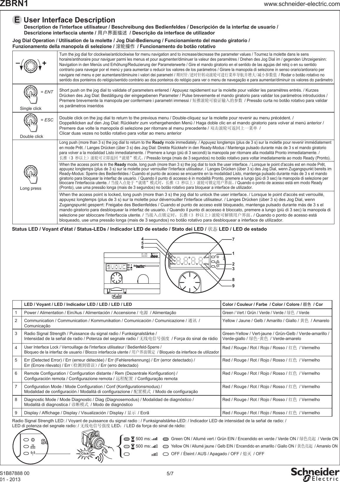 5/7www.schneider-electric.comZBRN1S1B87888 0001 - 2013500 ms:500 ms:Click!Radio Signal Strength LED: / Voyant de puissance du signal radio : / Funksignalstärke-LED: / Indicador LED de intensidad de la señal de radio: /LED di potenza del segnale radio: / 无线电信号强度 LED：/ LED da força do sinal de rádio:LED / Voyant / LED / Indicador LED / LED / LED / LEDColor / Couleur / Farbe  / Color / Colore / 颜色 / Cor1 Power / Alimentation / Ein/Aus / Alimentación / Accensione / 电源 / AlimentaçãoGreen / Vert / Grün / Verde / Verde / 绿色 / Verde2 Communication / Communication / Kommunikation / Comunicación / Comunicazione / 通讯 /ComunicaçãoYellow / Jaune / Gelb / Amarillo / Giallo / 黄色 / Amarelo3 Radio Signal Strength / Puissance du signal radio / Funksignalstärke / Intensidad de la señal de radio / Potenza del segnale radio / 无线电信号强度 / Força do sinal de rádioGreen-Yellow / Vert-jaune / Grün-Gelb / Verde-amarillo /Verde-giallo / 绿色-黄色 / Verde-amarelo4User Interface Lock / Verrouillage de l&apos;interface utilisateur / Bedienfeld-Sperre / Bloqueo de la interfaz de usuario / Blocco interfaccia utente / 用户界面锁定 / Bloqueio da interface de utilizadorRed / Rouge / Rot / Rojo / Rosso / 红色 / Vermelho5Err (Detected Error) / Err (erreur détectée) / Err (Fehlererkennung) / Err (error detectado) /Err (Errore rilevato) / Err（检测到错误）/ Err (erro detectado)6Remote Configuration / Configuration distante / Rem (Dezentrale Konfiguration) /Configuración remota / Configurazione remota / 远程配置 / Configuração remota7 Configuration Mode / Mode Configuration / Conf (Konfigurationsmodus) /Modalidad de configuración / Modalità di configurazione / 配置模式 / Modo de configuração8 Diagnostic Mode / Mode Diagnostic / Diag (Diagnosemodus) / Modalidad de diagnóstico /Modalità di diagnostica / 诊断模式 / Modo de diagnósticoRed / Rouge / Rot / Rojo / Rosso / 红色 / VermelhoRed / Rouge / Rot / Rojo / Rosso / 红色 / VermelhoRed / Rouge / Rot / Rojo / Rosso / 红色 / Vermelho9 Display / Affichage / Display / Visualización / Display / 显示 / Ecrã Red / Rouge / Rot / Rojo / Rosso / 红色 / VermelhoRed / Rouge / Rot / Rojo / Rosso / 红色 / VermelhoGreen ON / Allumé vert / Grün EIN / Encendido en verde / Verde ON / 绿色亮起 / Verde ONYellow ON / Allumé jaune / Gelb EIN / Encendido en amarillo / Giallo ON / 黄色亮起 / Amarelo ONOFF / Éteint / AUS / Apagado / OFF / 熄灭 / OFFTurn the jog dial for clockwise/anticlockwise for menu navigation and to increase/decrease the parameter values / Tournez la molette dans le sens horaire/antihoraire pour naviguer parmi les menus et pour augmenter/diminuer la valeur des paramètres / Drehen des Jog Dial im / gegenden Uhrzeigersinn: Navigation in den Menüs und Erhöhung/Reduzierung der Parameterwerte / Gire el mando giratorio en el sentido de las agujas del reloj o en su sentido contrario para navegar por el menú y para aumentar o reducir los valores de los parámetros / Girare la manopola di selezione in senso orario/antiorario per navigare nel menu e per aumentare/diminuire i valori dei parametri / 顺时针/逆时针转动滚轮可进行菜单导航并增大/减小参数值 / Rodar o botão rotativo no sentido dos ponteiros do relógio/sentido contrário ao dos ponteiros do relógio para ver o menu de navegação e para aumentar/diminuir os valores do parâmetroShort push on the jog dial to validate of parameters entered / Appuyez rapidement sur la molette pour valider les paramètres entrés. / Kurzes Drücken des Jog Dial: Bestätigung der eingegebenen Parameter / Pulse brevemente el mando giratorio para validar los parámetros introducidos /Premere brevemente la manopola per confermare i parametri immessi / 短推滚轮可验证输入的参数 / Pressão curta no botão rotativo para validar os parâmetros inseridosDouble click on the jog dial to return to the previous menu / Double-cliquez sur la molette pour revenir au menu précédent. /Doppelklicken auf den Jog Dial: Rückkehr zum vorhergehenden Menü / Haga doble clic en el mando giratorio para volver al menú anterior /Premere due volte la manopola di selezione per ritornare al menu precedente / 双击滚轮可返回上一菜单 /Clicar duas vezes no botão rotativo para voltar ao menu anteriorJog Dial Operation / Utilisation de la molette / Jog Dial-Bedienung / Funcionamiento del mando giratorio / Funzionamento della manopola di selezione / 滚轮操作 / Funcionamento do botão rotativoStatus LED / Voyant d&apos;état / Status-LEDs / Indicador LED de estado / Stato dei LED / 状态 LED / LED de estadoEUser Interface Description +–Long press= ENTSingle click= ESCDouble clickWhen the access point is in the Ready mode, long push (more than 3 s) the jog dial to lock the user interface. / Lorsque le point d&apos;accès est en mode Prêt, appuyez longtemps (plus de 3 s) sur la molette pour verrouiller l&apos;interface utilisateur. / Langes Drücken (über 3 s) des Jog Dial, wenn Zugangspunkt bereits im Ready-Modus: Sperre des Bedienfeldes / Cuando el punto de acceso se encuentre en la modalidad Listo, mantenga pulsado durante más de 3 s el mando giratorio para bloquear la interfaz de usuario. / Quando il punto di accesso è in modalità Pronto, premere a lungo (più di 3 sec) la manopola di selezione per bloccare l&apos;interfaccia utente. / 当接入点处于“就绪”模式时，长推（3 秒以上）滚轮可锁定用户界面。/ Quando o ponto de acesso está em modo Ready (Pronto), use uma pressão longa (mais de 3 segundos) no botão rotativo para bloquear a interface de utilizador.When the access point is locked, long push (more than 3 s) the jog dial to unlock the user interface. / Lorsque le point d&apos;accès est verrouillé, appuyez longtemps (plus de 3 s) sur la molette pour déverrouiller l&apos;interface utilisateur. / Langes Drücken (über 3 s) des Jog Dial, wenn Zugangspunkt gesperrt: Freigabe des Bedienfeldes / Cuando el punto de acceso esté bloqueado, mantenga pulsado durante más de 3 s el mando giratorio para desbloquear la interfaz de usuario. / Quando il punto di accesso è bloccato, premere a lungo (più di 3 sec) la manopola di selezione per sbloccare l&apos;interfaccia utente. / 当接入点锁定时，长推（3 秒以上）滚轮可解锁用户界面。/ Quando o ponto de acesso está bloqueado, use uma pressão longa (mais de 3 segundos) no botão rotativo para desbloquear a interface de utilizador.Long push (more than 3 s) the jog dial to return to the Ready mode immediately. / Appuyez longtemps (plus de 3 s) sur la molette pour revenir immédiatementen mode Prêt. / Langes Drücken (über 3 s) des Jog Dial: Direkte Rückkehr in den Ready-Modus / Mantenga pulsado durante más de 3 s el mando giratorio para volver a la modalidad Listo inmediatamente. / Premere a lungo (più di 3 secondi) la manopola per ritornare alla modalità Pronto immediatamente. /长推（3 秒以上）滚轮可立即返回“就绪”模式。/ Pressão longa (mais de 3 segundos) no botão rotativo para voltar imediatamente ao modo Ready (Pronto).Description de l&apos;interface utilisateur / Beschreibung des Bedienfeldes / Descripción de la interfaz de usuario / Descrizione interfaccia utente / 用户界面描述 / Descrição da interface de utilizadorN/- L/+24...240VAC/DCErrRemConfDiag456HARMONY24...240VAC/DCN/- L/+Rem DiagConfErr781329