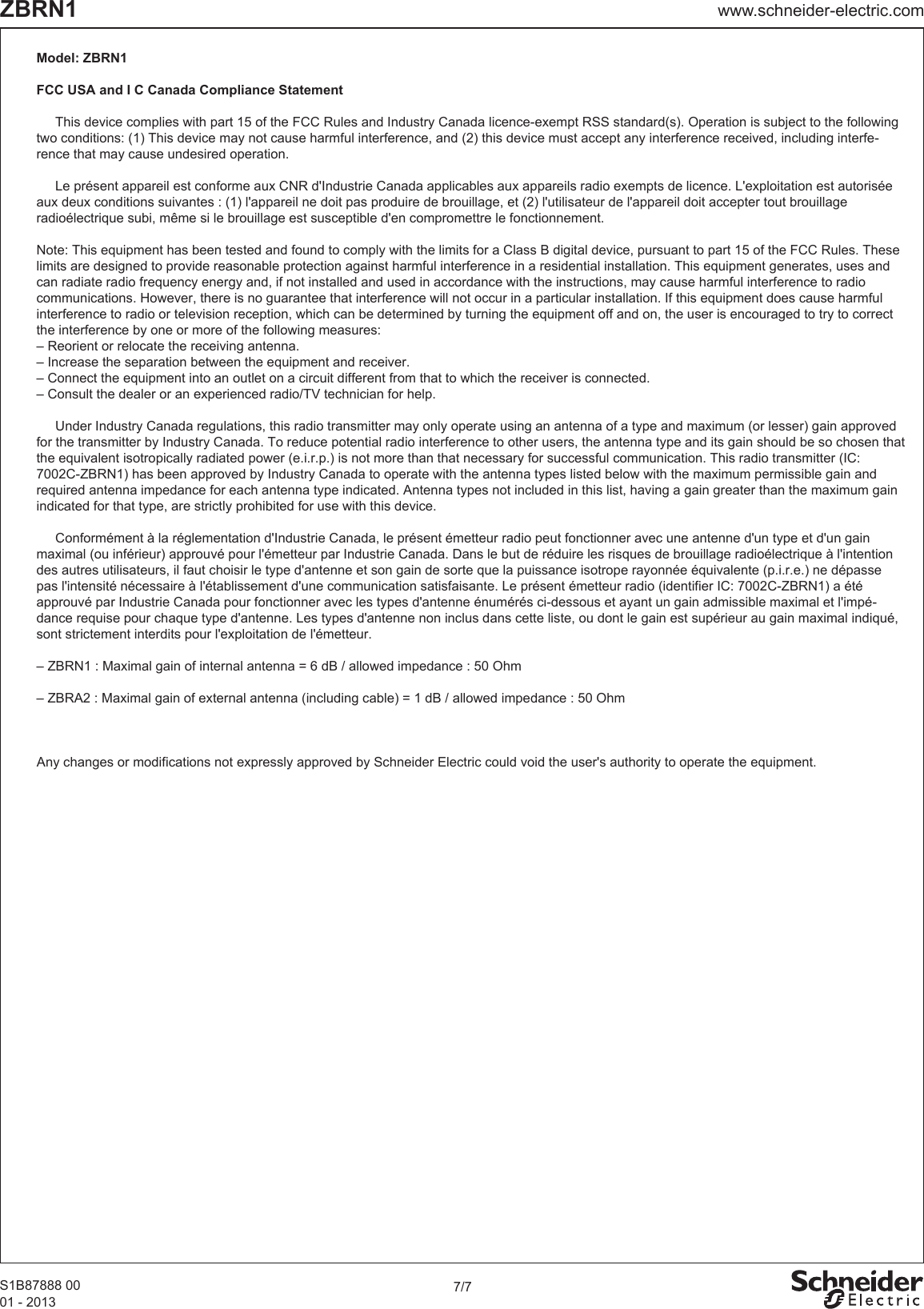 7/7www.schneider-electric.comZBRN1S1B87888 0001 - 2013Model: ZBRN1FCC USA and I C Canada Compliance Statement  This device complies with part 15 of the FCC Rules and Industry Canada licence-exempt RSS standard(s). Operation is subject to the following two conditions: (1) This device may not cause harmful interference, and (2) this device must accept any interference received, including interfe-rence that may cause undesired operation.   Le présent appareil est conforme aux CNR d&apos;Industrie Canada applicables aux appareils radio exempts de licence. L&apos;exploitation est autorisée aux deux conditions suivantes : (1) l&apos;appareil ne doit pas produire de brouillage, et (2) l&apos;utilisateur de l&apos;appareil doit accepter tout brouillage radioélectrique subi, même si le brouillage est susceptible d&apos;en compromettre le fonctionnement.Note: This equipment has been tested and found to comply with the limits for a Class B digital device, pursuant to part 15 of the FCC Rules. These limits are designed to provide reasonable protection against harmful interference in a residential installation. This equipment generates, uses and can radiate radio frequency energy and, if not installed and used in accordance with the instructions, may cause harmful interference to radio communications. However, there is no guarantee that interference will not occur in a particular installation. If this equipment does cause harmful interference to radio or television reception, which can be determined by turning the equipment off and on, the user is encouraged to try to correct the interference by one or more of the following measures:– Reorient or relocate the receiving antenna.– Increase the separation between the equipment and receiver.– Connect the equipment into an outlet on a circuit different from that to which the receiver is connected.– Consult the dealer or an experienced radio/TV technician for help.  Under Industry Canada regulations, this radio transmitter may only operate using an antenna of a type and maximum (or lesser) gain approved for the transmitter by Industry Canada. To reduce potential radio interference to other users, the antenna type and its gain should be so chosen that the equivalent isotropically radiated power (e.i.r.p.) is not more than that necessary for successful communication. This radio transmitter (IC: 7002C-ZBRN1) has been approved by Industry Canada to operate with the antenna types listed below with the maximum permissible gain and required antenna impedance for each antenna type indicated. Antenna types not included in this list, having a gain greater than the maximum gain indicated for that type, are strictly prohibited for use with this device.  Conformément à la réglementation d&apos;Industrie Canada, le présent émetteur radio peut fonctionner avec une antenne d&apos;un type et d&apos;un gain maximal (ou inférieur) approuvé pour l&apos;émetteur par Industrie Canada. Dans le but de réduire les risques de brouillage radioélectrique à l&apos;intention des autres utilisateurs, il faut choisir le type d&apos;antenne et son gain de sorte que la puissance isotrope rayonnée équivalente (p.i.r.e.) ne dépasse pas l&apos;intensité nécessaire à l&apos;établissement d&apos;une communication satisfaisante. Le présent émetteur radio (identifier IC: 7002C-ZBRN1) a été approuvé par Industrie Canada pour fonctionner avec les types d&apos;antenne énumérés ci-dessous et ayant un gain admissible maximal et l&apos;impé-dance requise pour chaque type d&apos;antenne. Les types d&apos;antenne non inclus dans cette liste, ou dont le gain est supérieur au gain maximal indiqué, sont strictement interdits pour l&apos;exploitation de l&apos;émetteur.– ZBRN1 : Maximal gain of internal antenna = 6 dB / allowed impedance : 50 Ohm– ZBRA2 : Maximal gain of external antenna (including cable) = 1 dB / allowed impedance : 50 Ohm                  Any changes or modifications not expressly approved by Schneider Electric could void the user&apos;s authority to operate the equipment. 