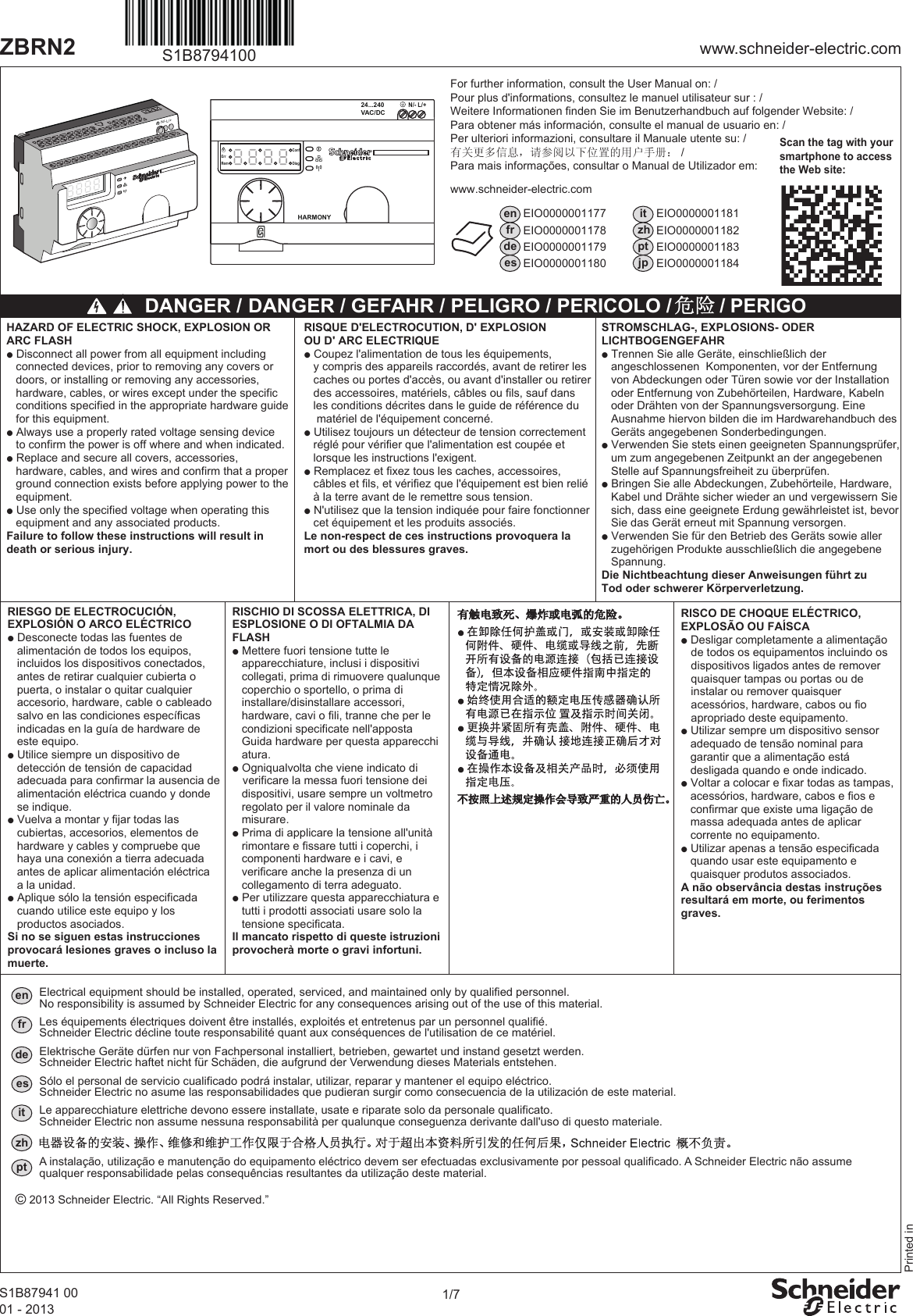 1/7www.schneider-electric.comZBRN2S1B87941 0001 - 2013S1B8794100N/- L/+Scan the tag with yoursmartphone to accessthe Web site:enfrdeesEIO0000001177EIO0000001178EIO0000001179EIO0000001180EIO0000001181EIO0000001182EIO0000001183EIO0000001184itzhptjp DANGER / HAZARD OF ELECTRIC SHOCK, EXPLOSION OR ARC FLASHp Disconnect all power from all equipment including    connected devices, prior to removing any covers or    doors, or installing or removing any accessories,    hardware, cables, or wires except under the specific    conditions specified in the appropriate hardware guide   for this equipment.p Always use a properly rated voltage sensing device    to confirm the power is off where and when indicated.p Replace and secure all covers, accessories,   hardware, cables, and wires and confirm that a proper    ground connection exists before applying power to the    equipment.p Use only the specified voltage when operating this    equipment and any associated products.Failure to follow these instructions will result indeath or serious injury.Printed inwww.schneider-electric.comHARMONY24...240VAC/DCN/- L/+Rem DiagConfErrFor further information, consult the User Manual on: / Pour plus d&apos;informations, consultez le manuel utilisateur sur : /Weitere Informationen finden Sie im Benutzerhandbuch auf folgender Website: /Para obtener más información, consulte el manual de usuario en: /Per ulteriori informazioni, consultare il Manuale utente su: /有关更多信息，请参阅以下位置的用户手册： /Para mais informações, consultar o Manual de Utilizador em: RISQUE D&apos;ELECTROCUTION, D&apos; EXPLOSIONOU D&apos; ARC ELECTRIQUEp Coupez l&apos;alimentation de tous les équipements,   y compris des appareils raccordés, avant de retirer les   caches ou portes d&apos;accès, ou avant d&apos;installer ou retirer   des accessoires, matériels, câbles ou fils, sauf dans   les conditions décrites dans le guide de référence du    matériel de l&apos;équipement concerné.p Utilisez toujours un détecteur de tension correctement   réglé pour vérifier que l&apos;alimentation est coupée et    lorsque les instructions l&apos;exigent.p Remplacez et fixez tous les caches, accessoires,   câbles et fils, et vérifiez que l&apos;équipement est bien relié   à la terre avant de le remettre sous tension.p N&apos;utilisez que la tension indiquée pour faire fonctionner   cet équipement et les produits associés.Le non-respect de ces instructions provoquera lamort ou des blessures graves.STROMSCHLAG-, EXPLOSIONS- ODERLICHTBOGENGEFAHRp Trennen Sie alle Geräte, einschließlich der   angeschlossenen  Komponenten, vor der Entfernung   von Abdeckungen oder Türen sowie vor der Installation   oder Entfernung von Zubehörteilen, Hardware, Kabeln   oder Drähten von der Spannungsversorgung. Eine    Ausnahme hiervon bilden die im Hardwarehandbuch des   Geräts angegebenen Sonderbedingungen.p Verwenden Sie stets einen geeigneten Spannungsprüfer,   um zum angegebenen Zeitpunkt an der angegebenen   Stelle auf Spannungsfreiheit zu überprüfen.p Bringen Sie alle Abdeckungen, Zubehörteile, Hardware,   Kabel und Drähte sicher wieder an und vergewissern Sie   sich, dass eine geeignete Erdung gewährleistet ist, bevor   Sie das Gerät erneut mit Spannung versorgen.p Verwenden Sie für den Betrieb des Geräts sowie aller   zugehörigen Produkte ausschließlich die angegebene   Spannung.Die Nichtbeachtung dieser Anweisungen führt zuTod oder schwerer Körperverletzung.RIESGO DE ELECTROCUCIÓN, EXPLOSIÓN O ARCO ELÉCTRICOp Desconecte todas las fuentes de       alimentación de todos los equipos,       incluidos los dispositivos conectados,     antes de retirar cualquier cubierta o     puerta, o instalar o quitar cualquier   accesorio, hardware, cable o cableado     salvo en las condiciones específicas     indicadas en la guía de hardware de     este equipo.p Utilice siempre un dispositivo de      detección de tensión de capacidad     adecuada para confirmar la ausencia de   alimentación eléctrica cuando y donde     se indique.p Vuelva a montar y fijar todas las      cubiertas, accesorios, elementos de     hardware y cables y compruebe que     haya una conexión a tierra adecuada     antes de aplicar alimentación eléctrica       a la unidad.p Aplique sólo la tensión especificada     cuando utilice este equipo y los       productos asociados.Si no se siguen estas instrucciones provocará lesiones graves o incluso la muerte.RISCHIO DI SCOSSA ELETTRICA, DI ESPLOSIONE O DI OFTALMIA DA FLASHp Mettere fuori tensione tutte le       apparecchiature, inclusi i dispositivi     collegati, prima di rimuovere qualunque     coperchio o sportello, o prima di      installare/disinstallare accessori,   hardware, cavi o fili, tranne che per le     condizioni specificate nell&apos;apposta       Guida hardware per questa apparecchi    atura.p Ogniqualvolta che viene indicato di     verificare la messa fuori tensione dei     dispositivi, usare sempre un voltmetro   regolato per il valore nominale da     misurare.p Prima di applicare la tensione all&apos;unità     rimontare e fissare tutti i coperchi, i     componenti hardware e i cavi, e      verificare anche la presenza di un     collegamento di terra adeguato.p Per utilizzare questa apparecchiatura e       tutti i prodotti associati usare solo la     tensione specificata.Il mancato rispetto di queste istruzioni provocherà morte o gravi infortuni. / PERIGO                   DANGER / GEFAHR / PELIGRO / PERICOLO /  RISCO DE CHOQUE ELÉCTRICO,EXPLOSÃO OU FAÍSCAp Desligar completamente a alimentação           de todos os equipamentos incluindo os     dispositivos ligados antes de remover     quaisquer tampas ou portas ou de     instalar ou remover quaisquer       acessórios, hardware, cabos ou fio     apropriado deste equipamento.p Utilizar sempre um dispositivo sensor     adequado de tensão nominal para        garantir que a alimentação está      desligada quando e onde indicado.p Voltar a colocar e fixar todas as tampas,     acessórios, hardware, cabos e fios e     confirmar que existe uma ligação de     massa adequada antes de aplicar     corrente no equipamento.p Utilizar apenas a tensão especificada     quando usar este equipamento e     quaisquer produtos associados.A não observância destas instruções resultará em morte, ou ferimentos graves.© 2013 Schneider Electric. “All Rights Reserved.”Electrical equipment should be installed, operated, serviced, and maintained only by qualified personnel. No responsibility is assumed by Schneider Electric for any consequences arising out of the use of this material.enLes équipements électriques doivent être installés, exploités et entretenus par un personnel qualifié. Schneider Electric décline toute responsabilité quant aux conséquences de l&apos;utilisation de ce matériel. frElektrische Geräte dürfen nur von Fachpersonal installiert, betrieben, gewartet und instand gesetzt werden. Schneider Electric haftet nicht für Schäden, die aufgrund der Verwendung dieses Materials entstehen.deSólo el personal de servicio cualificado podrá instalar, utilizar, reparar y mantener el equipo eléctrico. Schneider Electric no asume las responsabilidades que pudieran surgir como consecuencia de la utilización de este material.esLe apparecchiature elettriche devono essere installate, usate e riparate solo da personale qualificato. Schneider Electric non assume nessuna responsabilità per qualunque conseguenza derivante dall&apos;uso di questo materiale.itptA instalação, utilização e manutenção do equipamento eléctrico devem ser efectuadas exclusivamente por pessoal qualificado. A Schneider Electric não assumequalquer responsabilidade pelas consequências resultantes da utilização deste material.zh