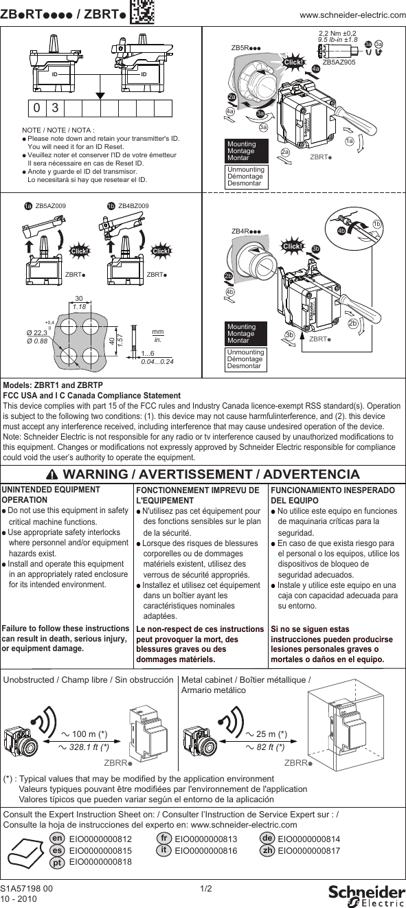 S1A57198 0010 - 20101/2ZBpRTpppp / ZBRTpwww.schneider-electric.comMetal cabinet / Boîtier métallique /Armario metálicoa 100 m (*)Unobstructed / Champ libre / Sin obstruccióna 25 m (*)a 328.1 ft (*) a 82 ft (*)en fr dees it zhptEIO0000000812                  EIO0000000813                 EIO0000000814 EIO0000000815                  EIO0000000816                 EIO0000000817 EIO0000000818Consult the Expert Instruction Sheet on: / Consulter l’Instruction de Service Expert sur : /Consulte la hoja de instrucciones del experto en: www.schneider-electric.comZBRRpZBRRpFONCTIONNEMENT IMPREVU DE L&apos;EQUIPEMENTp N&apos;utilisez pas cet équipement pour des fonctions sensibles sur le plan de la sécurité.p Lorsque des risques de blessures corporelles ou de dommages  matériels existent, utilisez des verrous de sécurité appropriés. p Installez et utilisez cet équipement dans un boîtier ayant les caractéristiques nominales adaptées.Le non-respect de ces instructions peut provoquer la mort, des blessures graves ou des dommages matériels.FUNCIONAMIENTO INESPERADO DEL EQUIPOp No utilice este equipo en funciones de maquinaria críticas para la seguridad.p En caso de que exista riesgo para el personal o los equipos, utilice los dispositivos de bloqueo de seguridad adecuados. p Instale y utilice este equipo en una caja con capacidad adecuada para su entorno.Si no se siguen estas instrucciones pueden producirse lesiones personales graves o mortales o daños en el equipo. UNINTENDED EQUIPMENT OPERATION p Do not use this equipment in safety critical machine functions.p Use appropriate safety interlocks where personnel and/or equipment hazards exist.p Install and operate this equipment in an appropriately rated enclosure for its intended environment.Failure to follow these instructions can result in death, serious injury, or equipment damage.Models: ZBRT1 and ZBRTPFCC USA and I C Canada Compliance StatementThis device complies with part 15 of the FCC rules and Industry Canada licence-exempt RSS standard(s). Operation is subject to the following two conditions: (1). this device may not cause harmfulinterference, and (2). this device must accept any interference received, including interference that may cause undesired operation of the device.Note: Schneider Electric is not responsible for any radio or tv interference caused by unauthorized modifications to this equipment. Changes or modifications not expressly approved by Schneider Electric responsible for compliance could void the user’s authority to operate the equipment. WARNING / AVERTISSEMENT / ADVERTENCIA        (*) : Typical values that may be modified by the application environmentValeurs typiques pouvant être modifiées par l&apos;environnement de l&apos;applicationValores típicos que pueden variar según el entorno de la aplicación 3aZB5AZ9052,2 Nm ±0,29.5 lb-in ±1.8 3aNOTE / NOTE / NOTA :p Please note down and retain your transmitter&apos;s ID.   You will need it for an ID Reset.p Veuillez noter et conserver l&apos;ID de votre émetteur   Il sera nécessaire en cas de Reset ID.p Anote y guarde el ID del transmisor.    Lo necesitará si hay que resetear el ID.0 3ZBRTp2a3a4a4b3a2a1aZB5RpppClick!ID4aID301.18401.57Ø 22,3Ø 0.88+0,40mmin.1...60.04...0.24UnmountingDémontageDesmontar  Mounting  Montage  MontarZBRTp2b3b2bZB4RpppClick!3b Unmounting Démontage Desmontar  Mounting  Montage  Montar  1b4bZBRTpClick!ZB5AZ0091a 1bZBRTpClick!ZB4BZ009