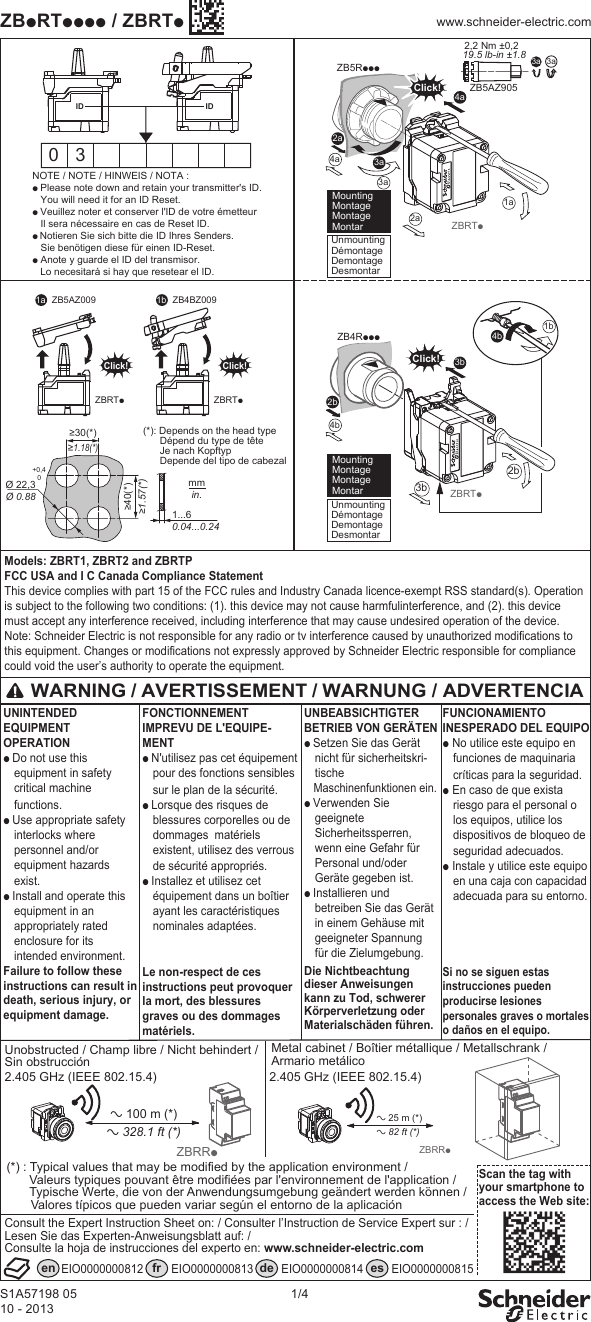 S1A57198 0510 - 20131/4ZBpRTpppp / ZBRTpwww.schneider-electric.comModels: ZBRT1, ZBRT2 and ZBRTPFCC USA and I C Canada Compliance StatementThis device complies with part 15 of the FCC rules and Industry Canada licence-exempt RSS standard(s). Operation is subject to the following two conditions: (1). this device may not cause harmfulinterference, and (2). this device must accept any interference received, including interference that may cause undesired operation of the device.Note: Schneider Electric is not responsible for any radio or tv interference caused by unauthorized modifications to this equipment. Changes or modifications not expressly approved by Schneider Electric responsible for compliance could void the user’s authority to operate the equipment. 3aZB5AZ9052,2 Nm ±0,2 19.5 lb-in ±1.8 3aNOTE / NOTE / HINWEIS / NOTA :p Please note down and retain your transmitter's ID. You will need it for an ID Reset.p Veuillez noter et conserver l'ID de votre émetteur Il sera nécessaire en cas de Reset ID.p Notieren Sie sich bitte die ID Ihres Senders. Sie benötigen diese für einen ID-Reset.p Anote y guarde el ID del transmisor. Lo necesitará si hay que resetear el ID.0 3ZBRTp2a3a4a4b3a2a1aZB5RpppClick!ID4aID≥30(*)≥1.18(*)≥40(*)≥1.57(*)Ø 22,3Ø 0.88+0,40mmin.1...60.04...0.24UnmountingDémontageDemontageDesmontar Mounting Montage Montage MontarUnmountingDémontageDemontageDesmontar Mounting Montage Montage Montar ZBRTp2b3b2bZB4RpppClick!3b(*): Depends on the head typeDépend du type de têteJe nach KopftypDepende del tipo de cabezal1b4bZBRTpClick!ZB5AZ0091a 1bZBRTpClick!ZB4BZ009WARNING / AVERTISSEMENT / WARNUNG / ADVERTENCIAFONCTIONNEMENT IMPREVU DE L'EQUIPE-MENTp N'utilisez pas cet équipement pour des fonctions sensibles sur le plan de la sécurité.p Lorsque des risques de blessures corporelles ou de dommages matériels existent, utilisez des verrous de sécurité appropriés. p Installez et utilisez cet équipement dans un boîtier ayant les caractéristiques nominales adaptées.Le non-respect de ces instructions peut provoquer la mort, des blessures graves ou des dommages matériels.FUNCIONAMIENTO INESPERADO DEL EQUIPOp No utilice este equipo en funciones de maquinaria críticas para la seguridad.p En caso de que exista riesgo para el personal o los equipos, utilice los dispositivos de bloqueo de seguridad adecuados. p Instale y utilice este equipo en una caja con capacidad adecuada para su entorno.Si no se siguen estas instrucciones pueden producirse lesiones personales graves o mortales o daños en el equipo. UNINTENDED EQUIPMENT OPERATION p Do not use this equipment in safety critical machine functions.p Use appropriate safety interlocks where personnel and/or equipment hazards exist.p Install and operate this equipment in an appropriately rated enclosure for its intended environment.Failure to follow these instructions can result in death, serious injury, or equipment damage.UNBEABSICHTIGTER BETRIEB VON GERÄTEN p Setzen Sie das Gerät nicht für sicherheitskri-tische Maschinenfunktionen ein.p Verwenden Sie geeignete Sicherheitssperren, wenn eine Gefahr für Personal und/oder Geräte gegeben ist.p Installieren und betreiben Sie das Gerät in einem Gehäuse mit geeigneter Spannung für die Zielumgebung.Die Nichtbeachtung dieser Anweisungen kann zu Tod, schwerer Körperverletzung oder Materialschäden führen.Scan the tag with your smartphone to access the Web site:Metal cabinet / Boîtier métallique / Metallschrank / Armario metálico Unobstructed / Champ libre / Nicht behindert /Sin obstrucción2.405 GHz (IEEE 802.15.4) 2.405 GHz (IEEE 802.15.4)en fr de esEIO0000000812 EIO0000000813 EIO0000000814 EIO0000000815 (*) : Typical values that may be modified by the application environment /Valeurs typiques pouvant être modifiées par l'environnement de l'application /Typische Werte, die von der Anwendungsumgebung geändert werden können / Valores típicos que pueden variar según el entorno de la aplicación a 25 m (*)a 82 ft (*)ZBRRpa 100 m (*)a 328.1 ft (*)ZBRRpConsult the Expert Instruction Sheet on: / Consulter l’Instruction de Service Expert sur : /Lesen Sie das Experten-Anweisungsblatt auf: / Consulte la hoja de instrucciones del experto en: www.schneider-electric.com