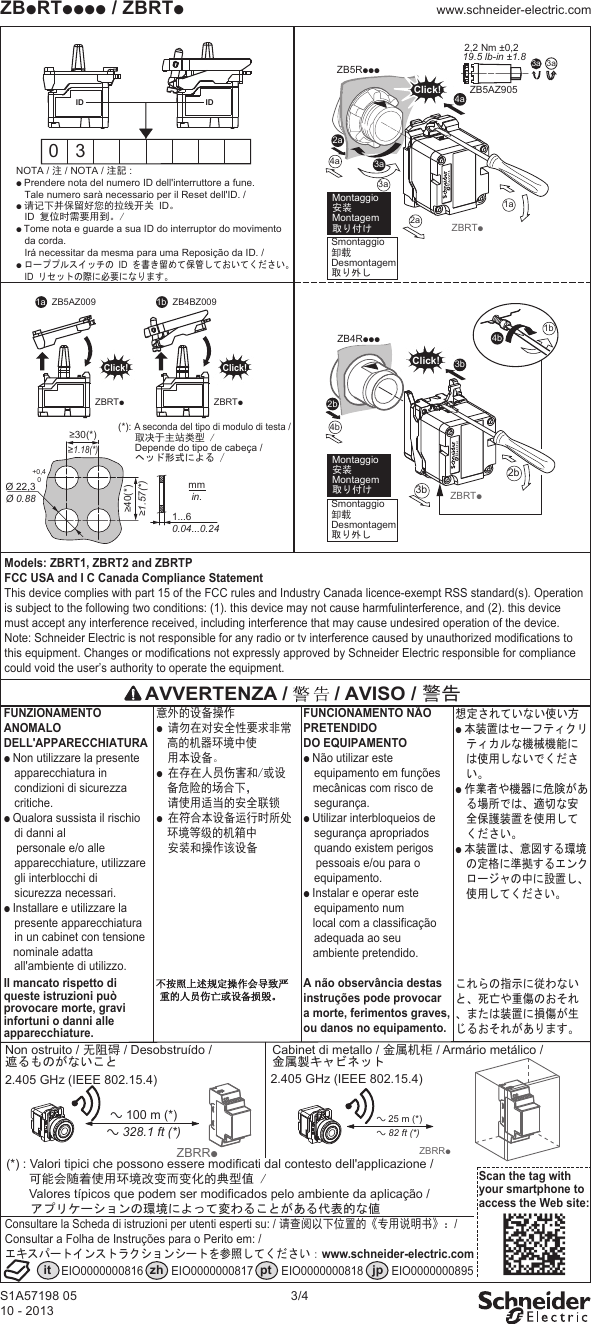 S1A57198 0510 - 20133/4ZBpRTpppp / ZBRTpwww.schneider-electric.comModels: ZBRT1, ZBRT2 and ZBRTPFCC USA and I C Canada Compliance StatementThis device complies with part 15 of the FCC rules and Industry Canada licence-exempt RSS standard(s). Operation is subject to the following two conditions: (1). this device may not cause harmfulinterference, and (2). this device must accept any interference received, including interference that may cause undesired operation of the device.Note: Schneider Electric is not responsible for any radio or tv interference caused by unauthorized modifications to this equipment. Changes or modifications not expressly approved by Schneider Electric responsible for compliance could void the user’s authority to operate the equipment. 3aZB5AZ9052,2 Nm ±0,2 19.5 lb-in ±1.8 3a0 3ZBRTp2a3a4a4b3a2a1aZB5RpppClick!ID4aID≥30(*)≥1.18(*)≥40(*)≥1.57(*)Ø 22,3Ø 0.88+0,40mmin.1...60.04...0.24Smontaggio卸载Desmontagem取り外し Montaggio 安装 Montagem 取り付けSmontaggio卸载Desmontagem取り外し Montaggio 安装 Montagem 取り付け ZBRTp2b3b2bZB4RpppClick!3b(*): A seconda del tipo di modulo di testa /取决于主站类型 /Depende do tipo de cabeça /ヘッド形式による /1b4bZBRTpClick!ZB5AZ0091a 1bZBRTpClick!ZB4BZ009Scan the tag with your smartphone to access the Web site:it zh pt jpEIO0000000816 EIO0000000817 EIO0000000818 EIO0000000895 a 25 m (*)a 82 ft (*)ZBRRpa 100 m (*)a 328.1 ft (*)ZBRRpNOTA / 注 / NOTA / 注記 :p Prendere nota del numero ID dell'interruttore a fune. Tale numero sarà necessario per il Reset dell'ID. /p 请记下并保留好您的拉线开关 ID。 ID 复位时需要用到。/p Tome nota e guarde a sua ID do interruptor do movimento da corda. Irá necessitar da mesma para uma Reposição da ID. /p ローププルスイッチの ID を書き留めて保管しておいてください。 ID リセットの際に必要になります。AVVERTENZA / / AVISO / 警告 意外的设备操作 p 请勿在对安全性要求非常高的机器环境中使 用本设备。p 在存在人员伤害和/或设备危险的场合下, 请使用适当的安全联锁p 在符合本设备运行时所处环境等级的机箱中 安装和操作该设备FUNCIONAMENTO NÃO PRETENDIDODO EQUIPAMENTO p Não utilizar este equipamento em funções mecânicas com risco de segurança.p Utilizar interbloqueios de segurança apropriados quando existem perigos pessoais e/ou para o equipamento.p Instalar e operar este equipamento num local com a classificação adequada ao seu ambiente pretendido.A não observância destas instruções pode provocar a morte, ferimentos graves,ou danos no equipamento.FUNZIONAMENTO ANOMALODELL'APPARECCHIATURA p Non utilizzare la presente apparecchiatura in condizioni di sicurezza critiche.p Qualora sussista il rischio di danni al personale e/o alle apparecchiature, utilizzare gli interblocchi di sicurezza necessari.p Installare e utilizzare la presente apparecchiatura in un cabinet con tensione nominale adatta all'ambiente di utilizzo.Il mancato rispetto di queste istruzioni puòprovocare morte, gravi infortuni o danni alle apparecchiature.想定されていない使い方 p 本装置はセーフティクリティカルな機械機能には使用しないでください。p 作業者や機器に危険がある場所では、適切な安全保護装置を使用してください。p 本装置は、意図する環境の定格に準拠するエンクロージャの中に設置し、使用してください。これらの指示に従わないと、死亡や重傷のおそれ、または装置に損傷が生じるおそれがあります。Non ostruito / 无阻碍 / Desobstruído /遮るものがないこと2.405 GHz (IEEE 802.15.4)Cabinet di metallo / 金属机柜 / Armário metálico /金属製キャビネット2.405 GHz (IEEE 802.15.4)(*) : Valori tipici che possono essere modificati dal contesto dell'applicazione /可能会随着使用环境改变而变化的典型值 /Valores típicos que podem ser modificados pelo ambiente da aplicação / アプリケーションの環境によって変わることがある代表的な値 Consultare la Scheda di istruzioni per utenti esperti su: / 请查阅以下位置的《专用说明书》:/Consultar a Folha de Instruções para o Perito em: / エキスパートインストラクションシートを参照してください:www.schneider-electric.com