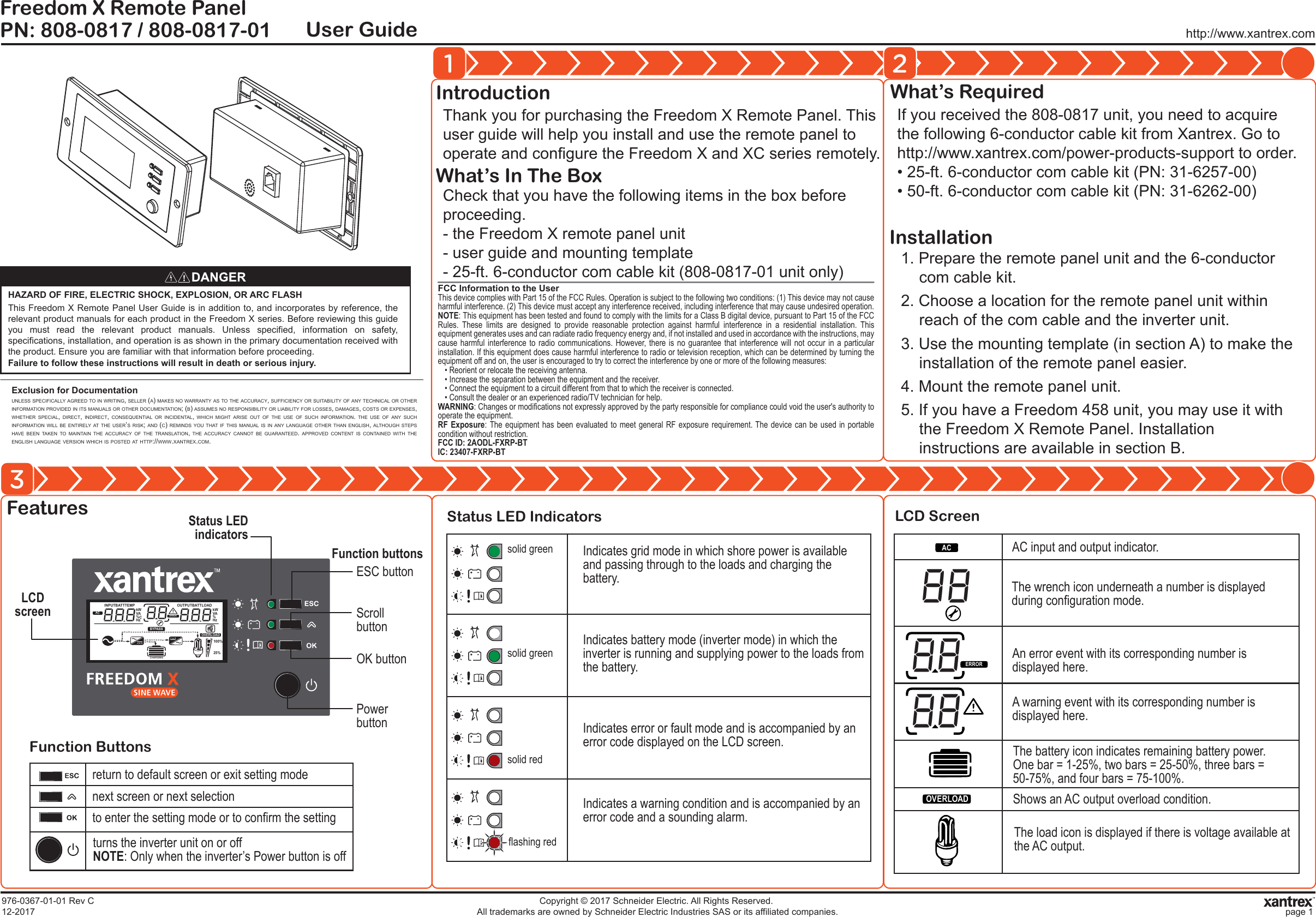 http://www.xantrex.comPN: 808-0817 / 808-0817-01Freedom X Remote PanelUser GuideHAZARD OF FIRE, ELECTRIC SHOCK, EXPLOSION, OR ARC FLASHThis Freedom X Remote Panel User Guide is in addition to, and incorporates by reference, the relevant product manuals for each product in the Freedom X series. Before reviewing this guide you must read the relevant product manuals. Unless specified, information on safety, specifications, installation, and operation is as shown in the primary documentation received with the product. Ensure you are familiar with that information before proceeding.Failure to follow these instructions will result in death or serious injury.1 23Exclusion for DocumentationUNLESS SPECIFICALLY AGREED TO IN WRITING, SELLER (A) MAKES NO WARRANTY AS TO THE ACCURACY, SUFFICIENCY OR SUITABILITY OF ANY TECHNICAL OR OTHER INFORMATION PROVIDED IN ITS MANUALS OR OTHER DOCUMENTATION; (B) ASSUMES NO RESPONSIBILITY OR LIABILITY FOR LOSSES, DAMAGES, COSTS OR EXPENSES, WHETHER SPECIAL, DIRECT, INDIRECT, CONSEQUENTIAL OR INCIDENTAL, WHICH MIGHT ARISE OUT OF THE USE OF SUCH INFORMATION. THE USE OF ANY SUCH INFORMATION WILL BE ENTIRELY AT THE USER&rsquo;S RISK; AND (C) REMINDS YOU THAT IF THIS MANUAL IS IN ANY LANGUAGE OTHER THAN ENGLISH, ALTHOUGH STEPS HAVE BEEN TAKEN TO MAINTAIN THE ACCURACY OF THE TRANSLATION, THE ACCURACY CANNOT BE GUARANTEED. APPROVED CONTENT IS CONTAINED WITH THE ENGLISH LANGUAGE VERSION WHICH IS POSTED AT HTTP://WWW.XANTREX.COM.Thank you for purchasing the Freedom X Remote Panel. This user guide will help you install and use the remote panel to operate and configure the Freedom X and XC series remotely.IntroductionCheck that you have the following items in the box before proceeding.- the Freedom X remote panel unit- user guide and mounting template- 25-ft. 6-conductor com cable kit (808-0817-01 unit only)What&rsquo;s In The BoxIf you received the 808-0817 unit, you need to acquire the following 6-conductor cable kit from Xantrex. Go to http://www.xantrex.com/power-products-support to order.&bull; 25-ft. 6-conductor com cable kit (PN: 31-6257-00)&bull; 50-ft. 6-conductor com cable kit (PN: 31-6262-00)What&rsquo;s RequiredFeaturesFunction ButtonsStatus LED Indicators LCD Screen1. Prepare the remote panel unit and the 6-conductor com cable kit.2. Choose a location for the remote panel unit within reach of the com cable and the inverter unit.3. Use the mounting template (in section A) to make the installation of the remote panel easier.4. Mount the remote panel unit.5. If you have a Freedom 458 unit, you may use it with the Freedom X Remote Panel. Installation instructions are available in section B.Installation976-0367-01-01 Rev C12-2017Copyright &copy; 2017 Schneider Electric. All Rights Reserved. All trademarks are owned by Schneider Electric Industries SAS or its affiliated companies. page 1LCDscreenOUTPUTBATTLOADkW100%25%HzVA%kWHzVA%CINPUTBATTTEMPACBYPASSERROROVERLOADCHARGING Status LED indicatorsPower buttonESC buttonScroll buttonOK buttonreturn to default screen or exit setting modenext screen or next selectionto enter the setting mode or to confirm the settingturns the inverter unit on or offNOTE: Only when the inverter&rsquo;s Power button is offFunction buttons Indicates grid mode in which shore power is available and passing through to the loads and charging the battery.Indicates battery mode (inverter mode) in which the inverter is running and supplying power to the loads from the battery.Indicates error or fault mode and is accompanied by an error code displayed on the LCD screen.Indicates a warning condition and is accompanied by an error code and a sounding alarm.solid greensolid greensolid redflashing redACERROROVERLOADAC input and output indicator.The wrench icon underneath a number is displayed during configuration mode.An error event with its corresponding number is displayed here.A warning event with its corresponding number is displayed here.The battery icon indicates remaining battery power. One bar = 1-25%, two bars = 25-50%, three bars = 50-75%, and four bars = 75-100%.Shows an AC output overload condition.The load icon is displayed if there is voltage available at the AC output.FCC Information to the UserThis device complies with Part 15 of the FCC Rules. Operation is subject to the following two conditions: (1) This device may not cause harmful interference. (2) This device must accept any interference received, including interference that may cause undesired operation.NOTE: This equipment has been tested and found to comply with the limits for a Class B digital device, pursuant to Part 15 of the FCC Rules. These limits are designed to provide reasonable protection against harmful interference in a residential installation. This equipment generates uses and can radiate radio frequency energy and, if not installed and used in accordance with the instructions, may cause harmful interference to radio communications. However, there is no guarantee that interference will not occur in a particular installation. If this equipment does cause harmful interference to radio or television reception, which can be determined by turning the equipment off and on, the user is encouraged to try to correct the interference by one or more of the following measures:&bull; Reorient or relocate the receiving antenna.&bull; Increase the separation between the equipment and the receiver.&bull; Connect the equipment to a circuit different from that to which the receiver is connected.&bull; Consult the dealer or an experienced radio/TV technician for help.WARNING: Changes or modifications not expressly approved by the party responsible for compliance could void the user's authority to operate the equipment.RF Exposure: The equipment has been evaluated to meet general RF exposure requirement. The device can be used in portable condition without restriction.FCC ID: 2AODL-FXRP-BTIC: 23407-FXRP-BT