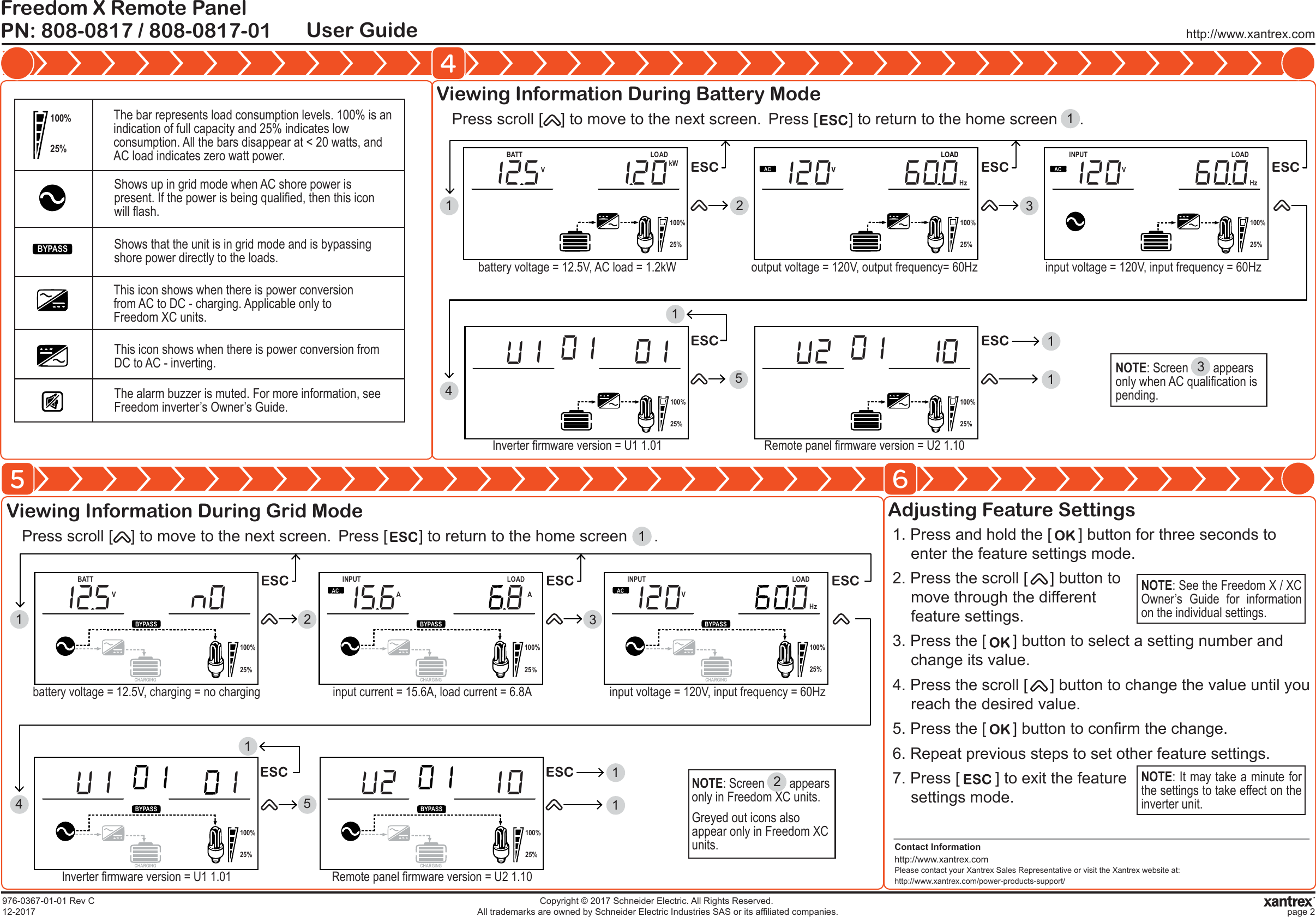 Viewing Information During Battery ModeContact Informationhttp://www.xantrex.comPlease contact your Xantrex Sales Representative or visit the Xantrex website at:http://www.xantrex.com/power-products-support/http://www.xantrex.comPN: 808-0817 / 808-0817-01Freedom X Remote PanelUser Guide45 6976-0367-01-01 Rev C12-2017Copyright &copy; 2017 Schneider Electric. All Rights Reserved. All trademarks are owned by Schneider Electric Industries SAS or its affiliated companies. page 2The bar represents load consumption levels. 100% is an indication of full capacity and 25% indicates low consumption. All the bars disappear at < 20 watts, and AC load indicates zero watt power.Shows up in grid mode when AC shore power is present. If the power is being qualified, then this icon will flash.Shows that the unit is in grid mode and is bypassing shore power directly to the loads.This icon shows when there is power conversion from AC to DC - charging. Applicable only to Freedom XC units.This icon shows when there is power conversion from DC to AC - inverting.The alarm buzzer is muted. For more information, see Freedom inverter&rsquo;s Owner&rsquo;s Guide.100%25%BYPASSPress scroll [    ] to move to the next screen. Press [       ] to return to the home screen     .1Viewing Information During Grid Mode Adjusting Feature SettingsPress scroll [    ] to move to the next screen. Press [       ] to return to the home screen      .1INPUTBATTTEMPVA OUTPUTBATTLOADkW100%25%INPUTBATTTEMPVA OUTPUTBATTLOAD100%25%AC VOUTPUTBATTLOADHzAC INPUTBATTTEMPV OUTPUTBATTLOADHz100%25%BATTTEMPOUTPUTBATT100%25%15234BATTTEMPOUTPUTBATT100%25%11battery voltage = 12.5V, AC load = 1.2kW output voltage = 120V, output frequency= 60HzInverter firmware version = U1 1.01 Remote panel firmware version = U2 1.10input voltage = 120V, input frequency = 60Hz11. Press and hold the [      ] button for three seconds to enter the feature settings mode.2. Press the scroll [     ] button to move through the differentfeature settings.3. Press the [      ] button to select a setting number and change its value.4. Press the scroll [     ] button to change the value until you reach the desired value.5. Press the [      ] button to confirm the change.6. Repeat previous steps to set other feature settings.7. Press [        ] to exit the feature settings mode. NOTE: See the Freedom X / XC Owner&rsquo;s Guide for information on the individual settings.NOTE: It may take a minute for the settings to take effect on the inverter unit.3NOTE: Screen        appears only when AC qualification is pending.2NOTE: Screen        appears only in Freedom XC units.Greyed out icons also appear only in Freedom XC units.100%25%BYPASSBATTV 100%25%BYPASSINPUTALOADAAC100%25%BYPASSINPUTVLOADHzAC100%25%BYPASS 100%25%BYPASS 23514111battery voltage = 12.5V, charging = no charging input current = 15.6A, load current = 6.8AInverter firmware version = U1 1.01 Remote panel firmware version = U2 1.10input voltage = 120V, input frequency = 60HzCHARGING CHARGINGCHARGING CHARGINGCHARGING