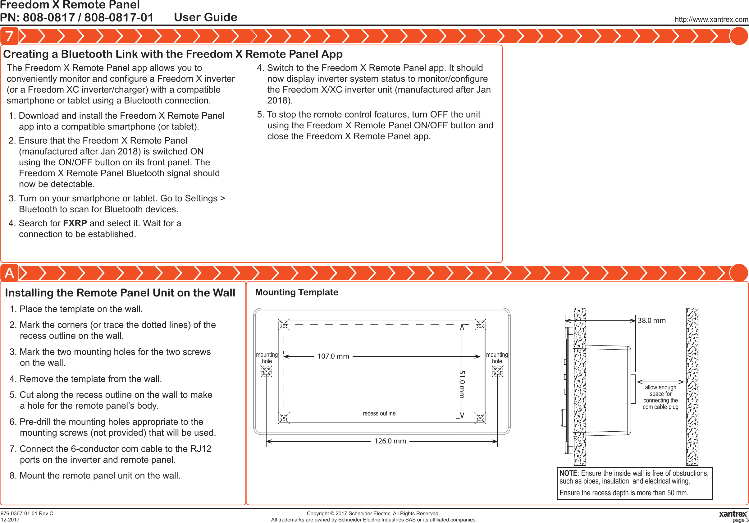 Installing the Remote Panel Unit on the Wallhttp://www.xantrex.comPN: 808-0817 / 808-0817-01Freedom X Remote PanelUser Guide7A976-0367-01-01 Rev C12-2017Copyright &copy; 2017 Schneider Electric. All Rights Reserved. All trademarks are owned by Schneider Electric Industries SAS or its affiliated companies. page 3Creating a Bluetooth Link with the Freedom X Remote Panel App1. Download and install the Freedom X Remote Panel app into a compatible smartphone (or tablet).2. Ensure that the Freedom X Remote Panel (manufactured after Jan 2018) is switched ON using the ON/OFF button on its front panel. The  Freedom X Remote Panel Bluetooth signal should now be detectable.3. Turn on your smartphone or tablet. Go to Settings > Bluetooth to scan for Bluetooth devices.4. Search for FXRP and select it. Wait for a connection to be established.The Freedom X Remote Panel app allows you to conveniently monitor and configure a Freedom X inverter (or a Freedom XC inverter/charger) with a compatible smartphone or tablet using a Bluetooth connection.4. Switch to the Freedom X Remote Panel app. It should now display inverter system status to monitor/configure the Freedom X/XC inverter unit (manufactured after Jan 2018).5. To stop the remote control features, turn OFF the unit using the Freedom X Remote Panel ON/OFF button and  close the Freedom X Remote Panel app.1. Place the template on the wall.2. Mark the corners (or trace the dotted lines) of the recess outline on the wall.3. Mark the two mounting holes for the two screws on the wall.4. Remove the template from the wall.5. Cut along the recess outline on the wall to make a hole for the remote panel&rsquo;s body.6. Pre-drill the mounting holes appropriate to the mounting screws (not provided) that will be used.7. Connect the 6-conductor com cable to the RJ12 ports on the inverter and remote panel.8. Mount the remote panel unit on the wall.recess outlinemountingholemountingholeMounting Template126.0 mm107.0 mm51.0 mmNOTE: Ensure the inside wall is free of obstructions, such as pipes, insulation, and electrical wiring.Ensure the recess depth is more than 50 mm.allow enough space for connecting the com cable plug38.0 mm