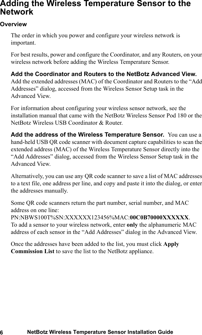 6NetBotz Wireless Temperature Sensor Installation GuideAdding the Wireless Temperature Sensor to the NetworkOverviewThe order in which you power and configure your wireless network is important. For best results, power and configure the Coordinator, and any Routers, on your wireless network before adding the Wireless Temperature Sensor.Add the Coordinator and Routers to the NetBotz Advanced View.  Add the extended addresses (MAC) of the Coordinator and Routers to the &ldquo;Add Addresses&rdquo; dialog, accessed from the Wireless Sensor Setup task in the Advanced View.For information about configuring your wireless sensor network, see the installation manual that came with the NetBotz Wireless Sensor Pod 180 or the NetBotz Wireless USB Coordinator &amp; Router.Add the address of the Wireless Temperature Sensor.  You can use a hand-held USB QR code scanner with document capture capabilities to scan the extended address (MAC) of the Wireless Temperature Sensor directly into the &ldquo;Add Addresses&rdquo; dialog, accessed from the Wireless Sensor Setup task in the Advanced View. Alternatively, you can use any QR code scanner to save a list of MAC addresses to a text file, one address per line, and copy and paste it into the dialog, or enter the addresses manually. Some QR code scanners return the part number, serial number, and MAC address on one line: PN:NBWS100T%SN:XXXXXX123456%MAC:00C0B70000XXXXXX.      To add a sensor to your wireless network, enter only the alphanumeric MAC address of each sensor in the &ldquo;Add Addresses&rdquo; dialog in the Advanced View.Once the addresses have been added to the list, you must click Apply Commission List to save the list to the NetBotz appliance.
