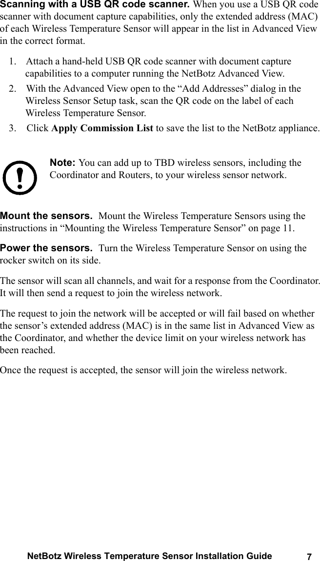 NetBotz Wireless Temperature Sensor Installation Guide 7Scanning with a USB QR code scanner. When you use a USB QR code scanner with document capture capabilities, only the extended address (MAC) of each Wireless Temperature Sensor will appear in the list in Advanced View in the correct format. 1.    Attach a hand-held USB QR code scanner with document capture capabilities to a computer running the NetBotz Advanced View. 2.    With the Advanced View open to the &ldquo;Add Addresses&rdquo; dialog in the Wireless Sensor Setup task, scan the QR code on the label of each Wireless Temperature Sensor. 3.    Click Apply Commission List to save the list to the NetBotz appliance.Note: You can add up to TBD wireless sensors, including the Coordinator and Routers, to your wireless sensor network.Mount the sensors.  Mount the Wireless Temperature Sensors using the instructions in &ldquo;Mounting the Wireless Temperature Sensor&rdquo; on page 11.Power the sensors.  Turn the Wireless Temperature Sensor on using the rocker switch on its side. The sensor will scan all channels, and wait for a response from the Coordinator. It will then send a request to join the wireless network. The request to join the network will be accepted or will fail based on whether the sensor&rsquo;s extended address (MAC) is in the same list in Advanced View as the Coordinator, and whether the device limit on your wireless network has been reached. Once the request is accepted, the sensor will join the wireless network. 