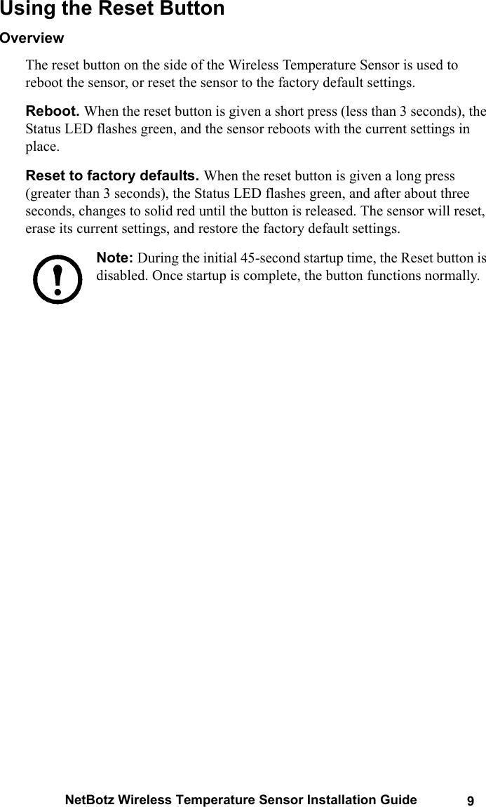 NetBotz Wireless Temperature Sensor Installation Guide 9Using the Reset ButtonOverviewThe reset button on the side of the Wireless Temperature Sensor is used to reboot the sensor, or reset the sensor to the factory default settings.Reboot. When the reset button is given a short press (less than 3 seconds), the Status LED flashes green, and the sensor reboots with the current settings in place.Reset to factory defaults. When the reset button is given a long press (greater than 3 seconds), the Status LED flashes green, and after about three seconds, changes to solid red until the button is released. The sensor will reset, erase its current settings, and restore the factory default settings.Note: During the initial 45-second startup time, the Reset button is disabled. Once startup is complete, the button functions normally.