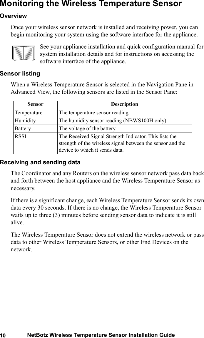 10 NetBotz Wireless Temperature Sensor Installation GuideMonitoring the Wireless Temperature SensorOverview Once your wireless sensor network is installed and receiving power, you can begin monitoring your system using the software interface for the appliance.See your appliance installation and quick configuration manual for system installation details and for instructions on accessing the software interface of the appliance.Sensor listingWhen a Wireless Temperature Sensor is selected in the Navigation Pane in Advanced View, the following sensors are listed in the Sensor Pane:Receiving and sending dataThe Coordinator and any Routers on the wireless sensor network pass data back and forth between the host appliance and the Wireless Temperature Sensor as necessary. If there is a significant change, each Wireless Temperature Sensor sends its own data every 30 seconds. If there is no change, the Wireless Temperature Sensor waits up to three (3) minutes before sending sensor data to indicate it is still alive.The Wireless Temperature Sensor does not extend the wireless network or pass data to other Wireless Temperature Sensors, or other End Devices on the network.Sensor DescriptionTemperature The temperature sensor reading.Humidity The humidity sensor reading (NBWS100H only).Battery The voltage of the battery. RSSI The Received Signal Strength Indicator. This lists the strength of the wireless signal between the sensor and the device to which it sends data.
