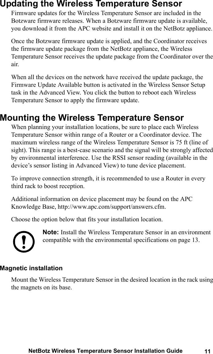 NetBotz Wireless Temperature Sensor Installation Guide 11Updating the Wireless Temperature Sensor Firmware updates for the Wireless Temperature Sensor are included in the Botzware firmware releases. When a Botzware firmware update is available, you download it from the APC website and install it on the NetBotz appliance. Once the Botzware firmware update is applied, and the Coordinator receives the firmware update package from the NetBotz appliance, the Wireless Temperature Sensor receives the update package from the Coordinator over the air.When all the devices on the network have received the update package, the Firmware Update Available button is activated in the Wireless Sensor Setup task in the Advanced View. You click the button to reboot each Wireless Temperature Sensor to apply the firmware update.Mounting the Wireless Temperature SensorWhen planning your installation locations, be sure to place each Wireless Temperature Sensor within range of a Router or a Coordinator device. The maximum wireless range of the Wireless Temperature Sensor is 75 ft (line of sight). This range is a best-case scenario and the signal will be strongly affected by environmental interference. Use the RSSI sensor reading (available in the device&rsquo;s sensor listing in Advanced View) to tune device placement.To improve connection strength, it is recommended to use a Router in every third rack to boost reception.Additional information on device placement may be found on the APC Knowledge Base, http://www.apc.com/support/answers.cfm.Choose the option below that fits your installation location.Note: Install the Wireless Temperature Sensor in an environment compatible with the environmental specifications on page 13.Magnetic installationMount the Wireless Temperature Sensor in the desired location in the rack using the magnets on its base.
